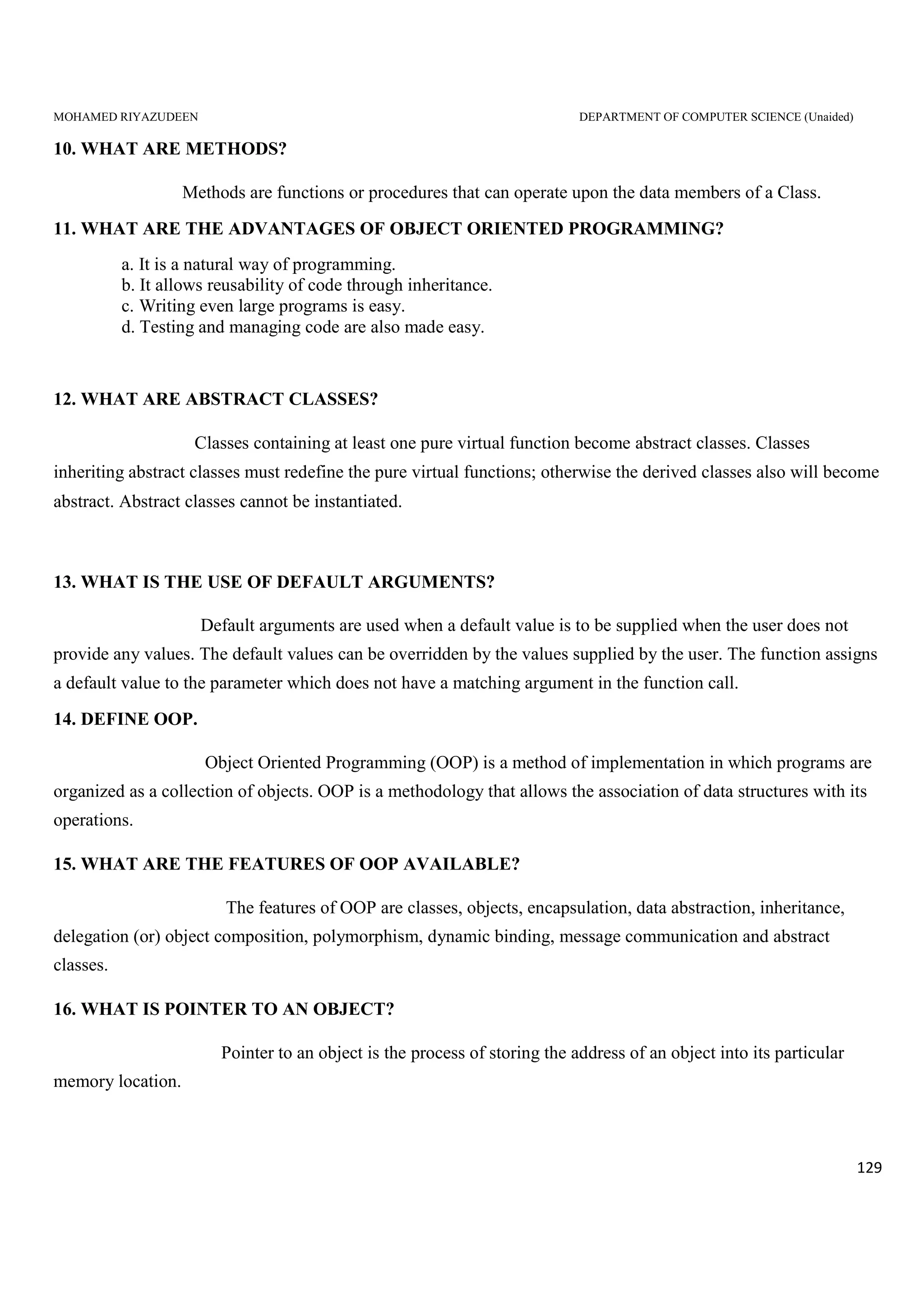 MOHAMED RIYAZUDEEN DEPARTMENT OF COMPUTER SCIENCE (Unaided)
129
10. WHAT ARE METHODS?
Methods are functions or procedures that can operate upon the data members of a Class.
11. WHAT ARE THE ADVANTAGES OF OBJECT ORIENTED PROGRAMMING?
a. It is a natural way of programming.
b. It allows reusability of code through inheritance.
c. Writing even large programs is easy.
d. Testing and managing code are also made easy.
12. WHAT ARE ABSTRACT CLASSES?
Classes containing at least one pure virtual function become abstract classes. Classes
inheriting abstract classes must redefine the pure virtual functions; otherwise the derived classes also will become
abstract. Abstract classes cannot be instantiated.
13. WHAT IS THE USE OF DEFAULT ARGUMENTS?
Default arguments are used when a default value is to be supplied when the user does not
provide any values. The default values can be overridden by the values supplied by the user. The function assigns
a default value to the parameter which does not have a matching argument in the function call.
14. DEFINE OOP.
Object Oriented Programming (OOP) is a method of implementation in which programs are
organized as a collection of objects. OOP is a methodology that allows the association of data structures with its
operations.
15. WHAT ARE THE FEATURES OF OOP AVAILABLE?
The features of OOP are classes, objects, encapsulation, data abstraction, inheritance,
delegation (or) object composition, polymorphism, dynamic binding, message communication and abstract
classes.
16. WHAT IS POINTER TO AN OBJECT?
Pointer to an object is the process of storing the address of an object into its particular
memory location.
 