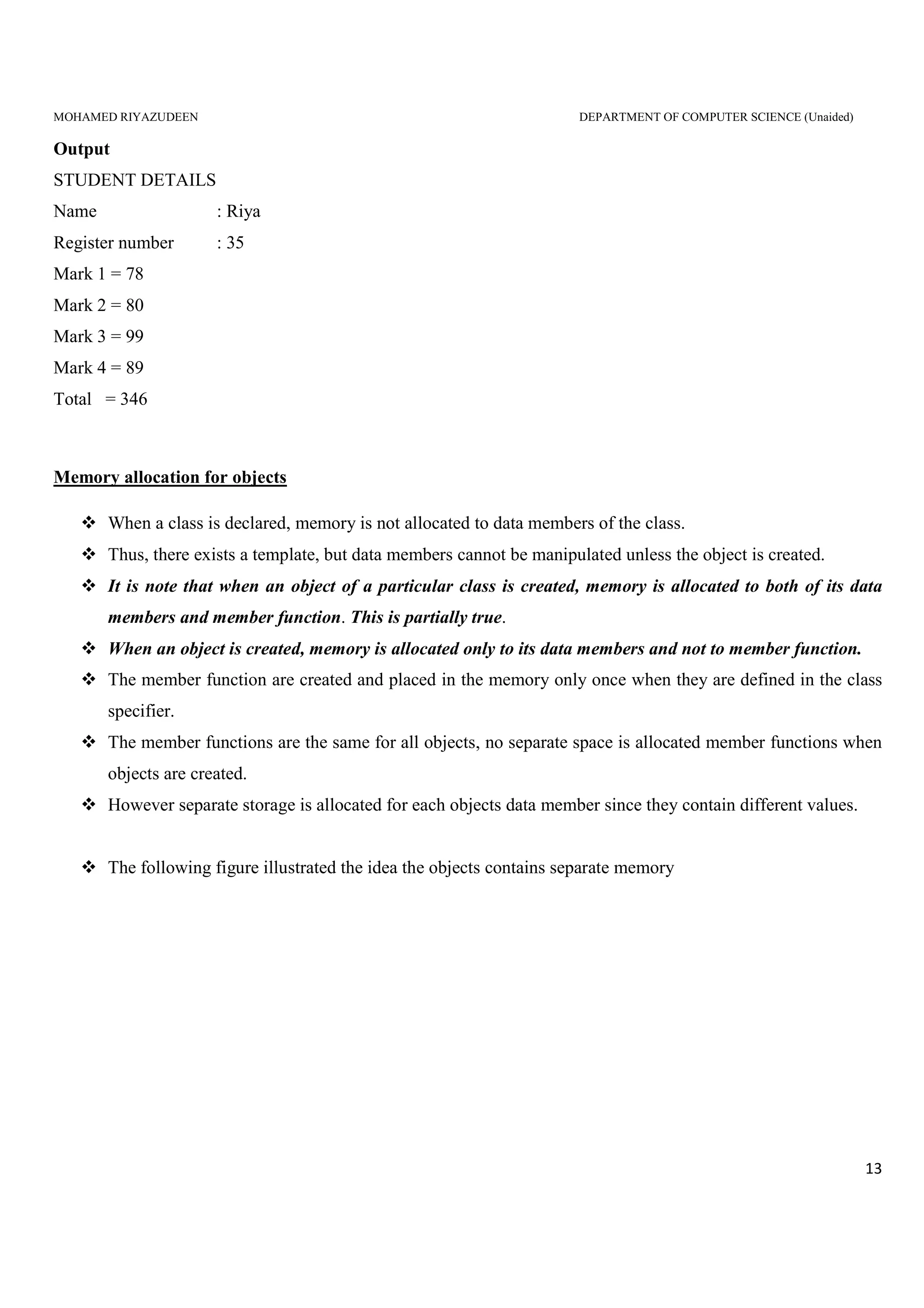 MOHAMED RIYAZUDEEN DEPARTMENT OF COMPUTER SCIENCE (Unaided)
13
Output
STUDENT DETAILS
Name : Riya
Register number : 35
Mark 1 = 78
Mark 2 = 80
Mark 3 = 99
Mark 4 = 89
Total = 346
Memory allocation for objects
When a class is declared, memory is not allocated to data members of the class.
Thus, there exists a template, but data members cannot be manipulated unless the object is created.
It is note that when an object of a particular class is created, memory is allocated to both of its data
members and member function. This is partially true.
When an object is created, memory is allocated only to its data members and not to member function.
The member function are created and placed in the memory only once when they are defined in the class
specifier.
The member functions are the same for all objects, no separate space is allocated member functions when
objects are created.
However separate storage is allocated for each objects data member since they contain different values.
The following figure illustrated the idea the objects contains separate memory
 