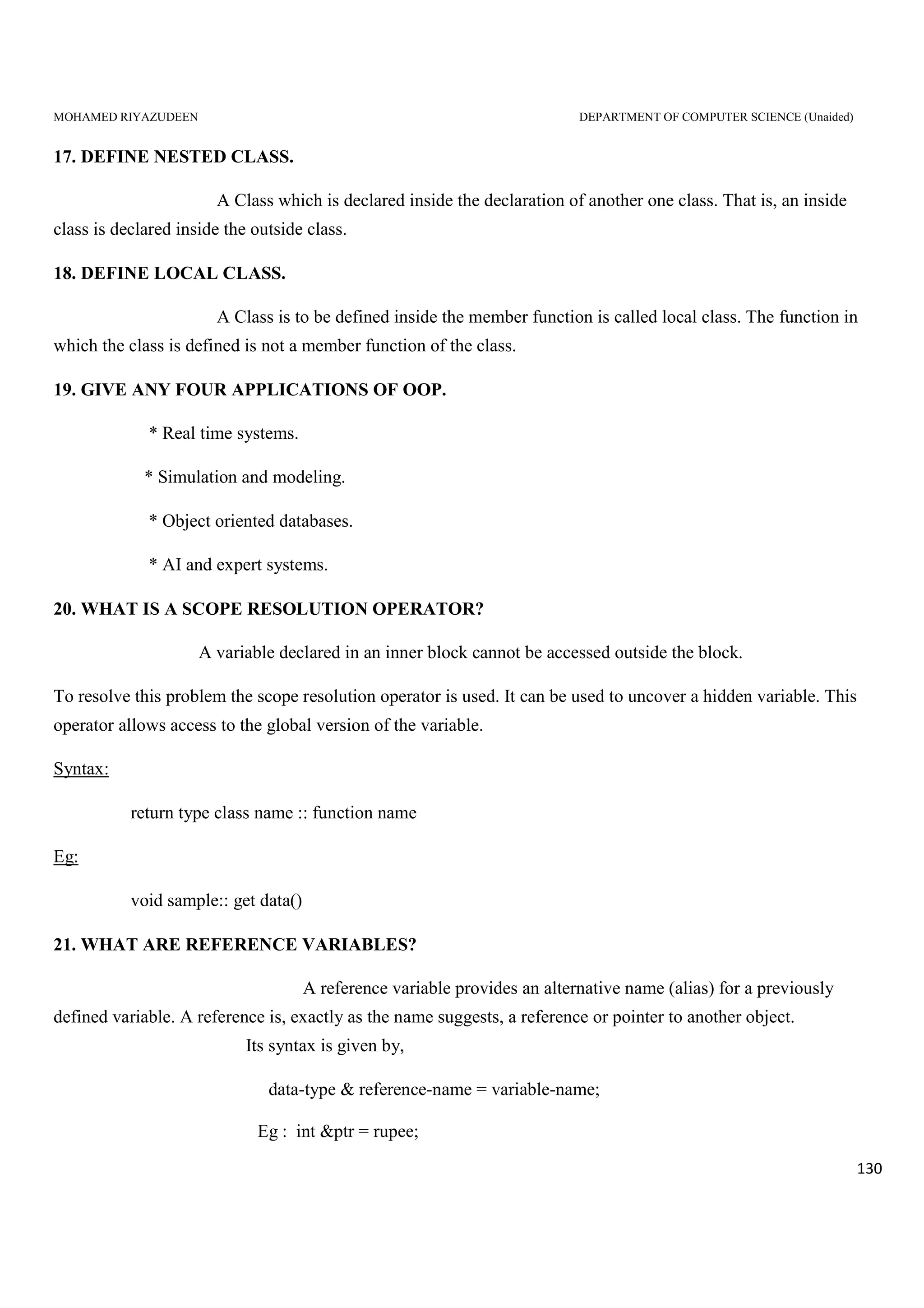 MOHAMED RIYAZUDEEN DEPARTMENT OF COMPUTER SCIENCE (Unaided)
130
17. DEFINE NESTED CLASS.
A Class which is declared inside the declaration of another one class. That is, an inside
class is declared inside the outside class.
18. DEFINE LOCAL CLASS.
A Class is to be defined inside the member function is called local class. The function in
which the class is defined is not a member function of the class.
19. GIVE ANY FOUR APPLICATIONS OF OOP.
* Real time systems.
* Simulation and modeling.
* Object oriented databases.
* AI and expert systems.
20. WHAT IS A SCOPE RESOLUTION OPERATOR?
A variable declared in an inner block cannot be accessed outside the block.
To resolve this problem the scope resolution operator is used. It can be used to uncover a hidden variable. This
operator allows access to the global version of the variable.
Syntax:
return type class name :: function name
Eg:
void sample:: get data()
21. WHAT ARE REFERENCE VARIABLES?
A reference variable provides an alternative name (alias) for a previously
defined variable. A reference is, exactly as the name suggests, a reference or pointer to another object.
Its syntax is given by,
data-type & reference-name = variable-name;
Eg : int &ptr = rupee;
 