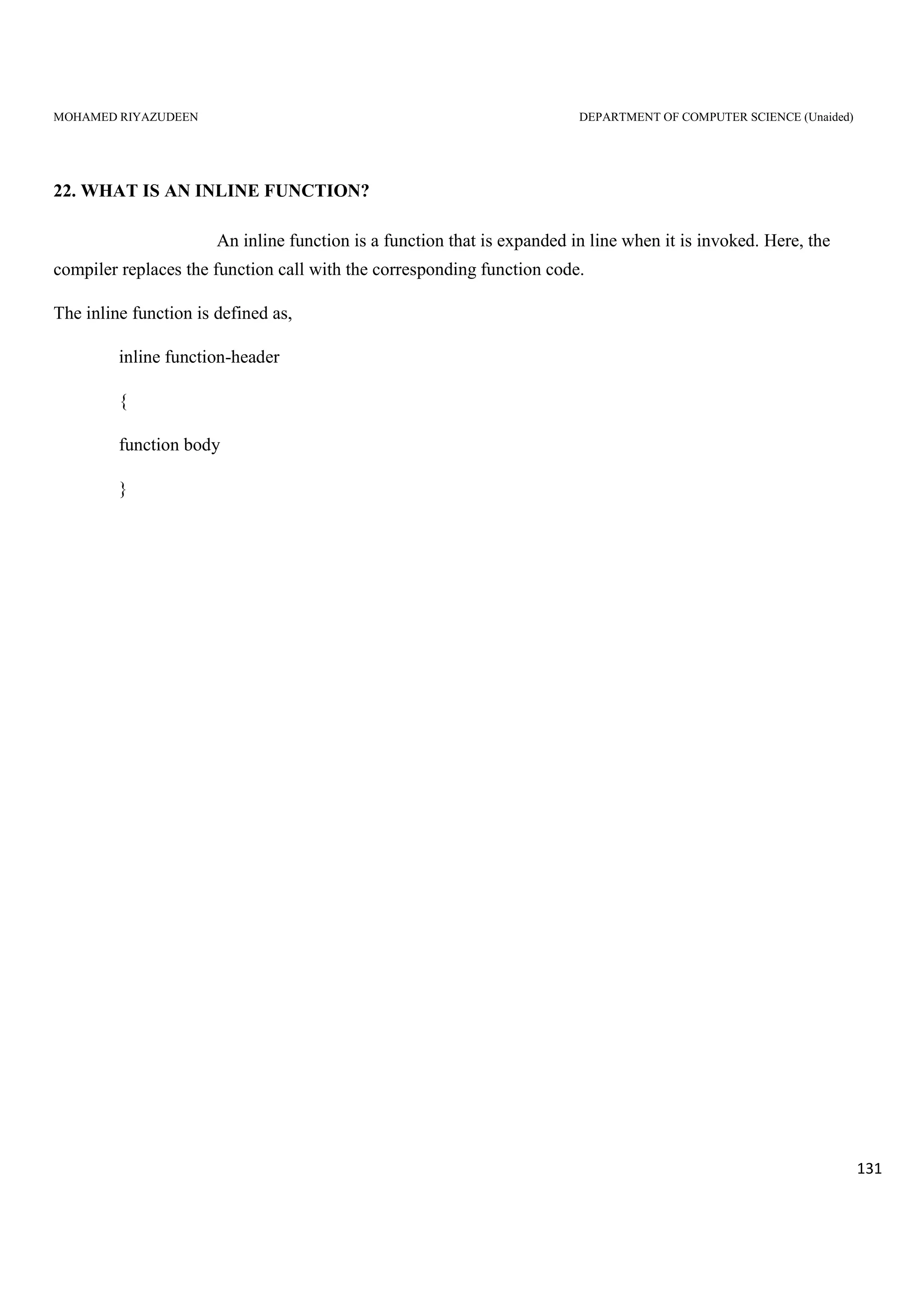 MOHAMED RIYAZUDEEN DEPARTMENT OF COMPUTER SCIENCE (Unaided)
131
22. WHAT IS AN INLINE FUNCTION?
An inline function is a function that is expanded in line when it is invoked. Here, the
compiler replaces the function call with the corresponding function code.
The inline function is defined as,
inline function-header
{
function body
}
 
