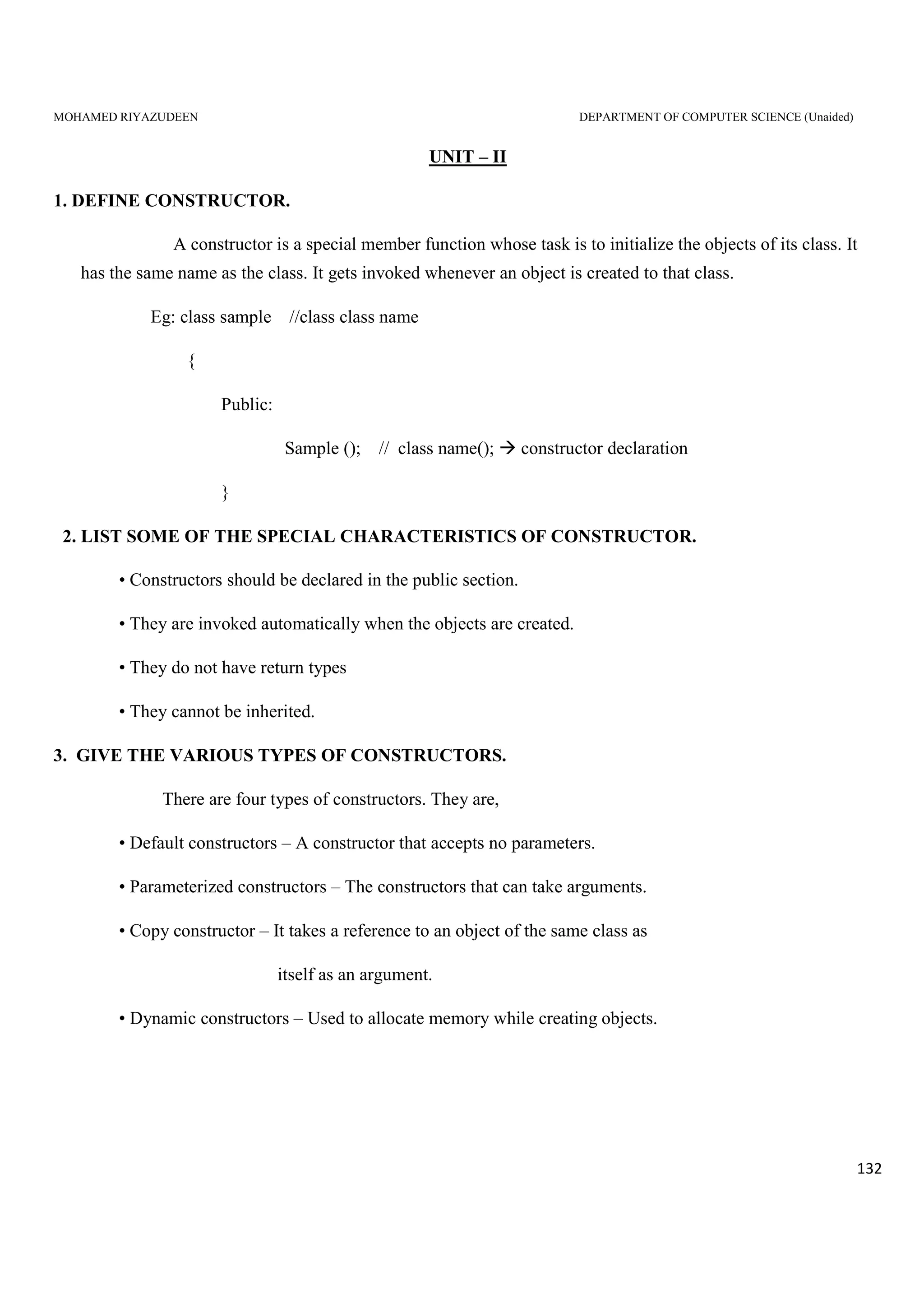 MOHAMED RIYAZUDEEN DEPARTMENT OF COMPUTER SCIENCE (Unaided)
132
UNIT – II
1. DEFINE CONSTRUCTOR.
A constructor is a special member function whose task is to initialize the objects of its class. It
has the same name as the class. It gets invoked whenever an object is created to that class.
Eg: class sample //class class name
{
Public:
Sample (); // class name(); constructor declaration
}
2. LIST SOME OF THE SPECIAL CHARACTERISTICS OF CONSTRUCTOR.
• Constructors should be declared in the public section.
• They are invoked automatically when the objects are created.
• They do not have return types
• They cannot be inherited.
3. GIVE THE VARIOUS TYPES OF CONSTRUCTORS.
There are four types of constructors. They are,
• Default constructors – A constructor that accepts no parameters.
• Parameterized constructors – The constructors that can take arguments.
• Copy constructor – It takes a reference to an object of the same class as
itself as an argument.
• Dynamic constructors – Used to allocate memory while creating objects.
 