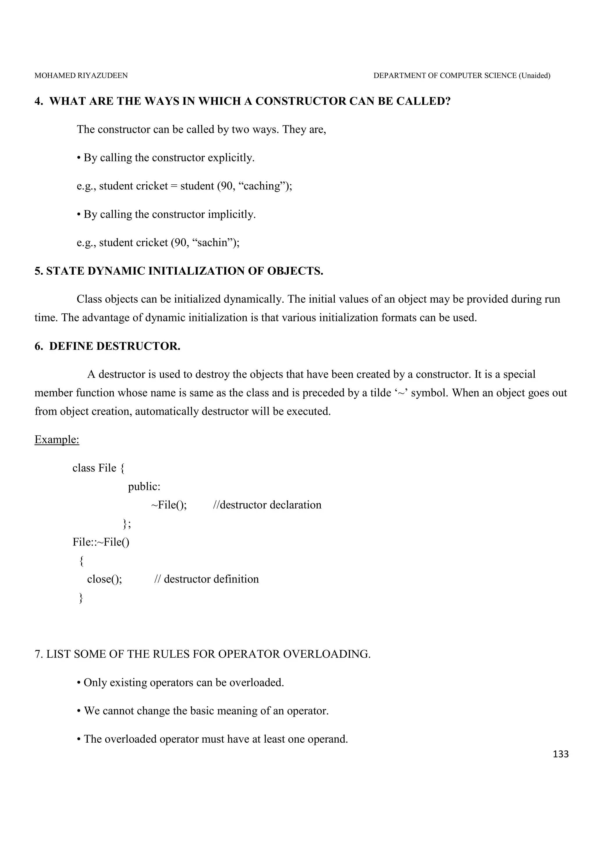 MOHAMED RIYAZUDEEN DEPARTMENT OF COMPUTER SCIENCE (Unaided)
133
4. WHAT ARE THE WAYS IN WHICH A CONSTRUCTOR CAN BE CALLED?
The constructor can be called by two ways. They are,
• By calling the constructor explicitly.
e.g., student cricket = student (90, “caching”);
• By calling the constructor implicitly.
e.g., student cricket (90, “sachin”);
5. STATE DYNAMIC INITIALIZATION OF OBJECTS.
Class objects can be initialized dynamically. The initial values of an object may be provided during run
time. The advantage of dynamic initialization is that various initialization formats can be used.
6. DEFINE DESTRUCTOR.
A destructor is used to destroy the objects that have been created by a constructor. It is a special
member function whose name is same as the class and is preceded by a tilde ‘~’ symbol. When an object goes out
from object creation, automatically destructor will be executed.
Example:
class File {
public:
~File(); //destructor declaration
};
File::~File()
{
close(); // destructor definition
}
7. LIST SOME OF THE RULES FOR OPERATOR OVERLOADING.
• Only existing operators can be overloaded.
• We cannot change the basic meaning of an operator.
• The overloaded operator must have at least one operand.
 