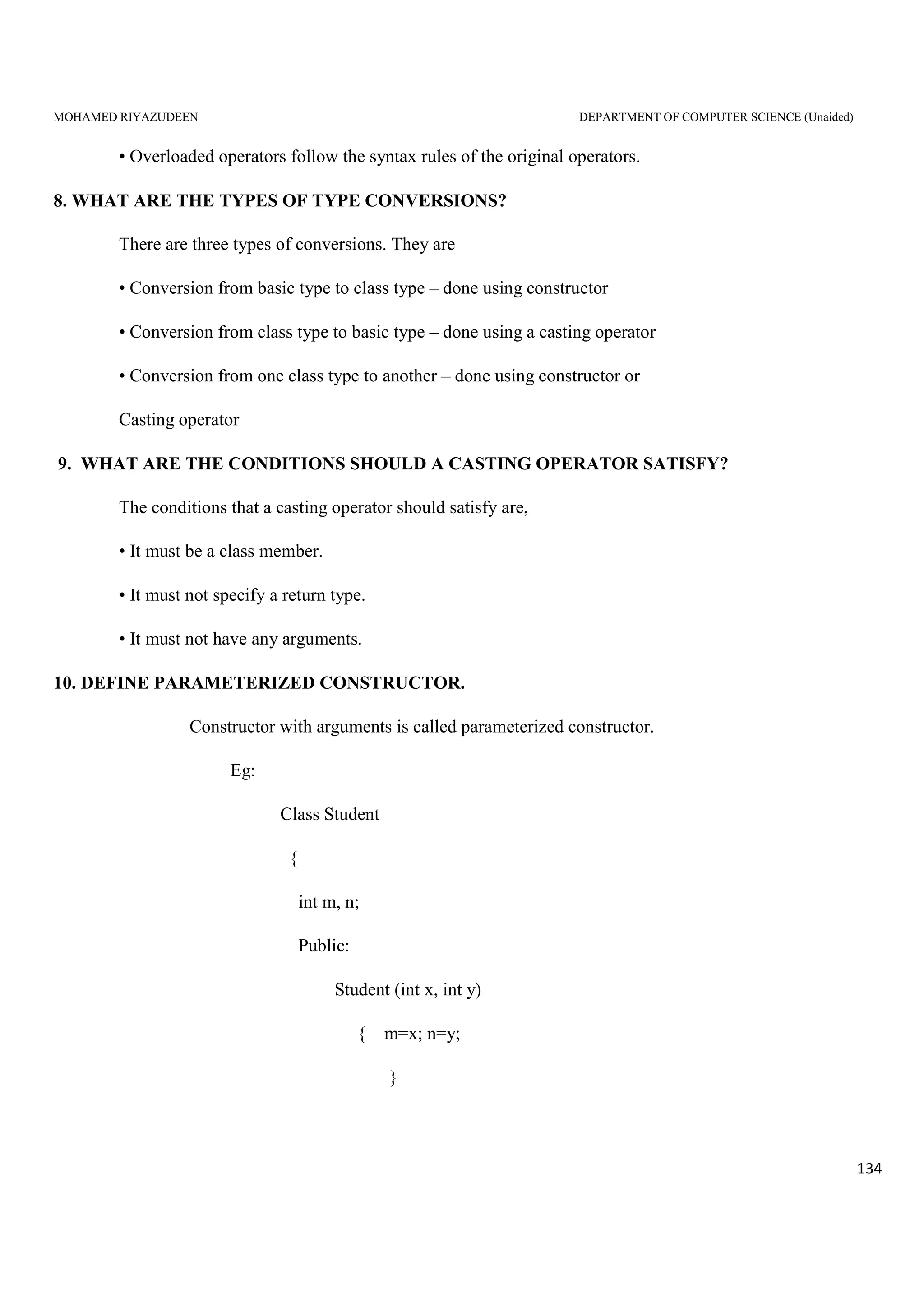 MOHAMED RIYAZUDEEN DEPARTMENT OF COMPUTER SCIENCE (Unaided)
134
• Overloaded operators follow the syntax rules of the original operators.
8. WHAT ARE THE TYPES OF TYPE CONVERSIONS?
There are three types of conversions. They are
• Conversion from basic type to class type – done using constructor
• Conversion from class type to basic type – done using a casting operator
• Conversion from one class type to another – done using constructor or
Casting operator
9. WHAT ARE THE CONDITIONS SHOULD A CASTING OPERATOR SATISFY?
The conditions that a casting operator should satisfy are,
• It must be a class member.
• It must not specify a return type.
• It must not have any arguments.
10. DEFINE PARAMETERIZED CONSTRUCTOR.
Constructor with arguments is called parameterized constructor.
Eg:
Class Student
{
int m, n;
Public:
Student (int x, int y)
{ m=x; n=y;
}
 