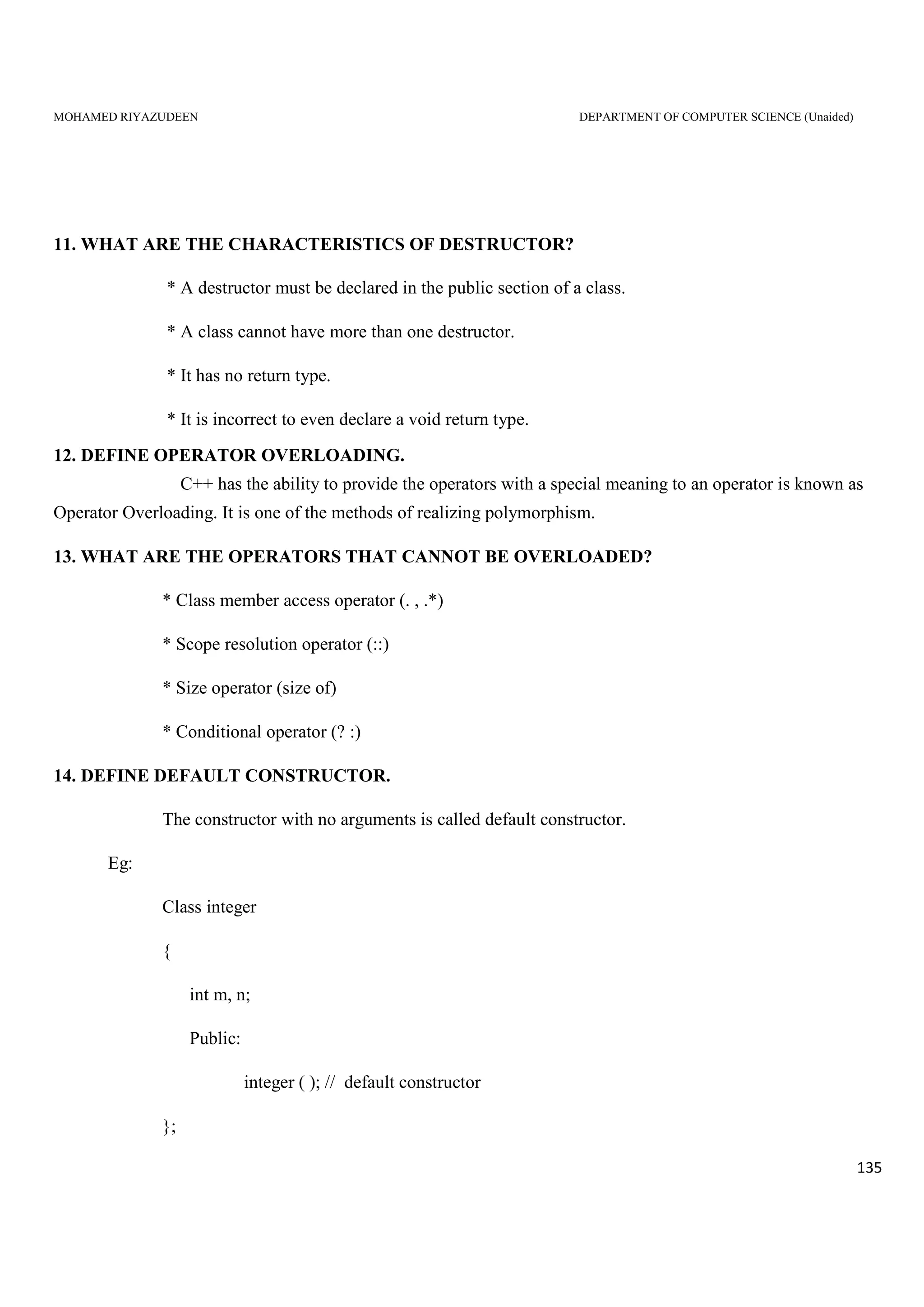 MOHAMED RIYAZUDEEN DEPARTMENT OF COMPUTER SCIENCE (Unaided)
135
11. WHAT ARE THE CHARACTERISTICS OF DESTRUCTOR?
* A destructor must be declared in the public section of a class.
* A class cannot have more than one destructor.
* It has no return type.
* It is incorrect to even declare a void return type.
12. DEFINE OPERATOR OVERLOADING.
C++ has the ability to provide the operators with a special meaning to an operator is known as
Operator Overloading. It is one of the methods of realizing polymorphism.
13. WHAT ARE THE OPERATORS THAT CANNOT BE OVERLOADED?
* Class member access operator (. , .*)
* Scope resolution operator (::)
* Size operator (size of)
* Conditional operator (? :)
14. DEFINE DEFAULT CONSTRUCTOR.
The constructor with no arguments is called default constructor.
Eg:
Class integer
{
int m, n;
Public:
integer ( ); // default constructor
};
 