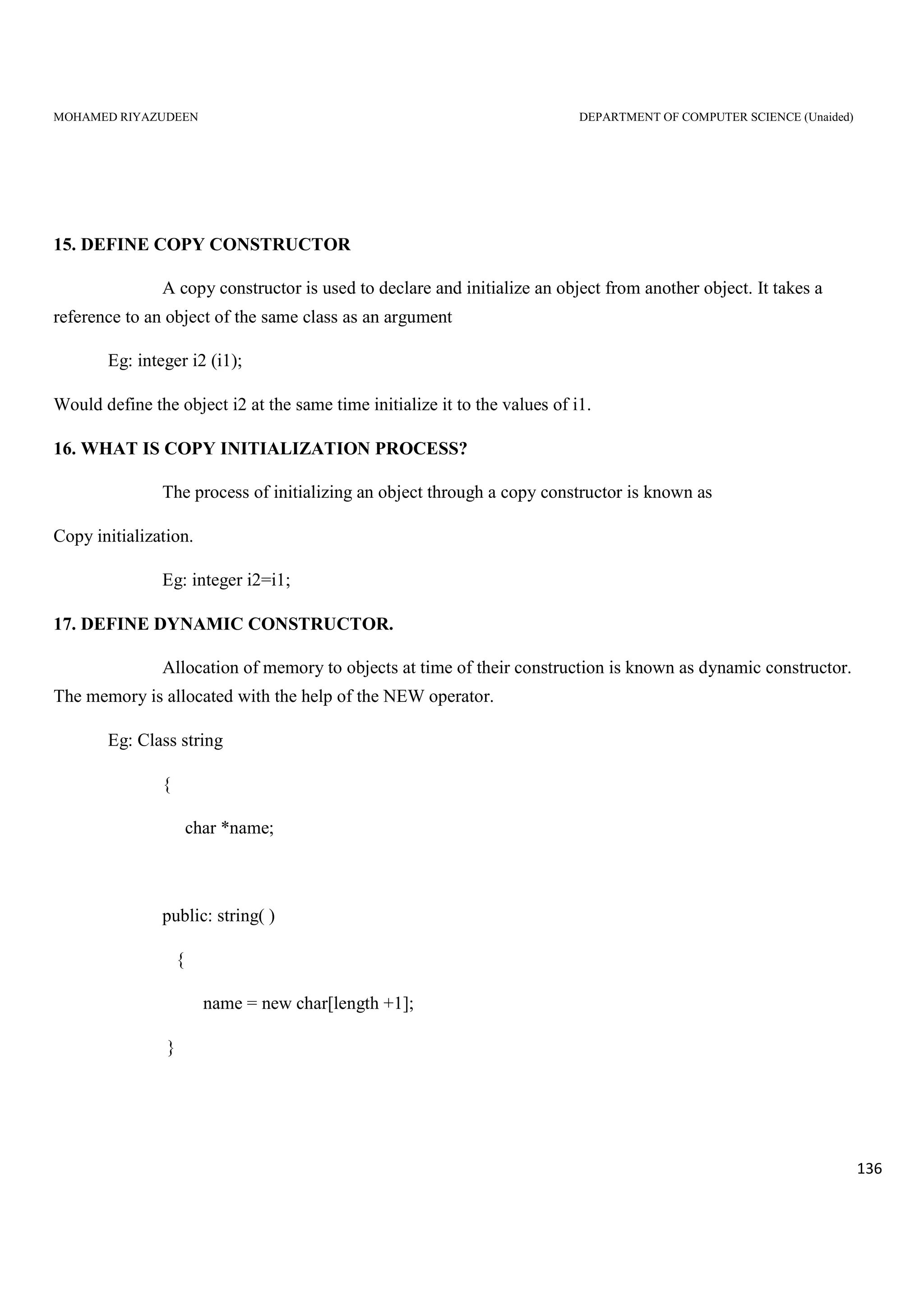MOHAMED RIYAZUDEEN DEPARTMENT OF COMPUTER SCIENCE (Unaided)
136
15. DEFINE COPY CONSTRUCTOR
A copy constructor is used to declare and initialize an object from another object. It takes a
reference to an object of the same class as an argument
Eg: integer i2 (i1);
Would define the object i2 at the same time initialize it to the values of i1.
16. WHAT IS COPY INITIALIZATION PROCESS?
The process of initializing an object through a copy constructor is known as
Copy initialization.
Eg: integer i2=i1;
17. DEFINE DYNAMIC CONSTRUCTOR.
Allocation of memory to objects at time of their construction is known as dynamic constructor.
The memory is allocated with the help of the NEW operator.
Eg: Class string
{
char *name;
public: string( )
{
name = new char[length +1];
}
 