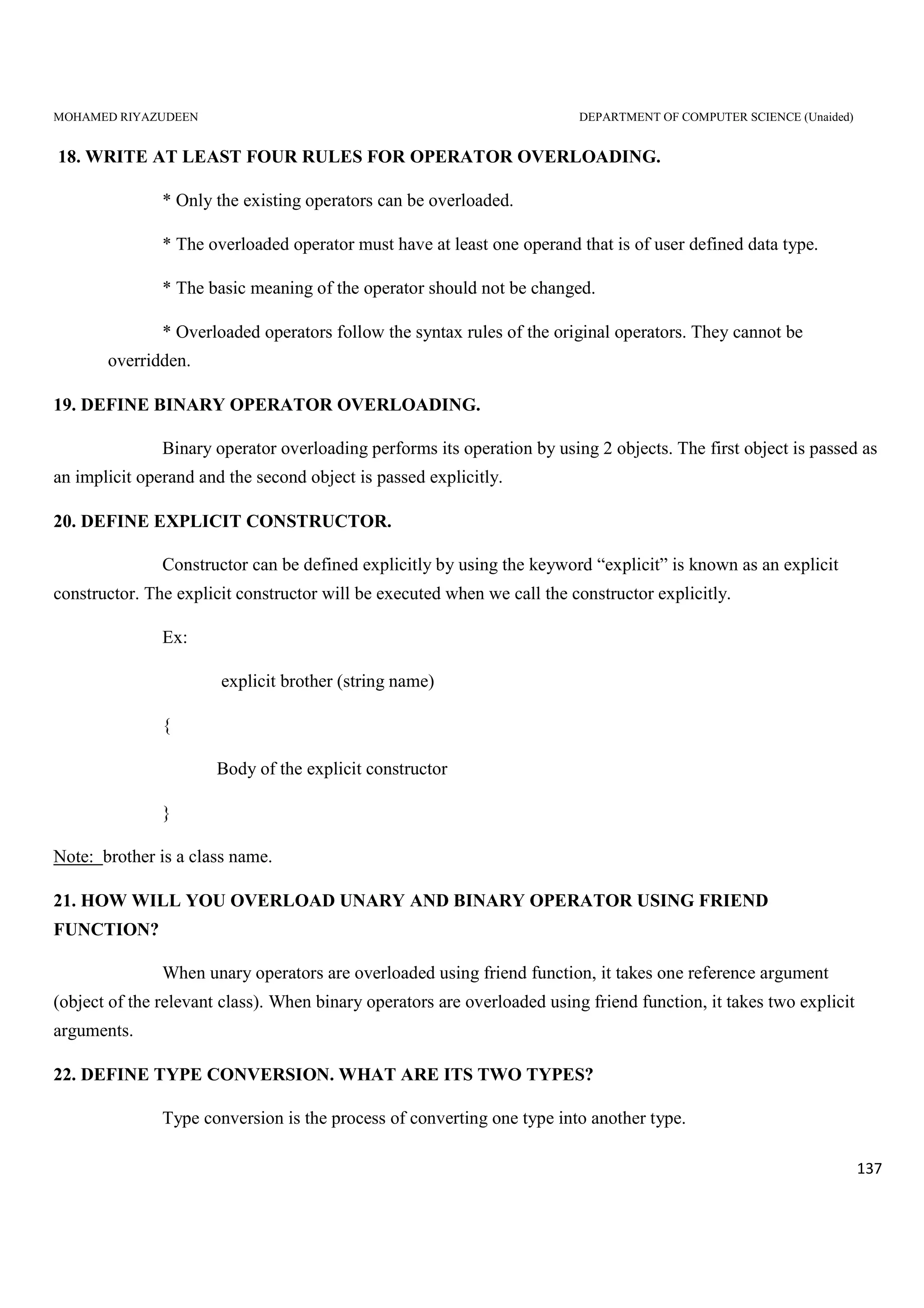 MOHAMED RIYAZUDEEN DEPARTMENT OF COMPUTER SCIENCE (Unaided)
137
18. WRITE AT LEAST FOUR RULES FOR OPERATOR OVERLOADING.
* Only the existing operators can be overloaded.
* The overloaded operator must have at least one operand that is of user defined data type.
* The basic meaning of the operator should not be changed.
* Overloaded operators follow the syntax rules of the original operators. They cannot be
overridden.
19. DEFINE BINARY OPERATOR OVERLOADING.
Binary operator overloading performs its operation by using 2 objects. The first object is passed as
an implicit operand and the second object is passed explicitly.
20. DEFINE EXPLICIT CONSTRUCTOR.
Constructor can be defined explicitly by using the keyword “explicit” is known as an explicit
constructor. The explicit constructor will be executed when we call the constructor explicitly.
Ex:
explicit brother (string name)
{
Body of the explicit constructor
}
Note: brother is a class name.
21. HOW WILL YOU OVERLOAD UNARY AND BINARY OPERATOR USING FRIEND
FUNCTION?
When unary operators are overloaded using friend function, it takes one reference argument
(object of the relevant class). When binary operators are overloaded using friend function, it takes two explicit
arguments.
22. DEFINE TYPE CONVERSION. WHAT ARE ITS TWO TYPES?
Type conversion is the process of converting one type into another type.
 