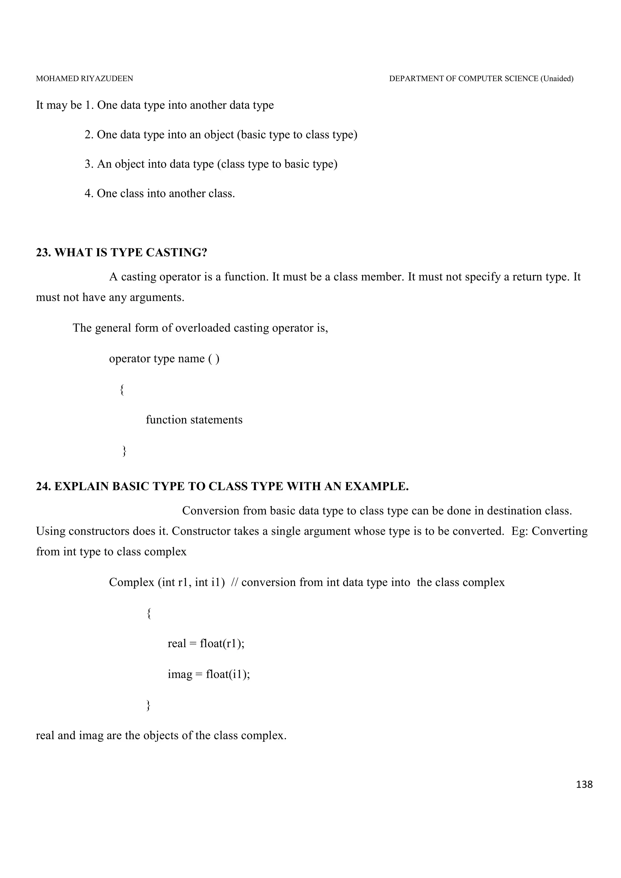 MOHAMED RIYAZUDEEN DEPARTMENT OF COMPUTER SCIENCE (Unaided)
138
It may be 1. One data type into another data type
2. One data type into an object (basic type to class type)
3. An object into data type (class type to basic type)
4. One class into another class.
23. WHAT IS TYPE CASTING?
A casting operator is a function. It must be a class member. It must not specify a return type. It
must not have any arguments.
The general form of overloaded casting operator is,
operator type name ( )
{
function statements
}
24. EXPLAIN BASIC TYPE TO CLASS TYPE WITH AN EXAMPLE.
Conversion from basic data type to class type can be done in destination class.
Using constructors does it. Constructor takes a single argument whose type is to be converted. Eg: Converting
from int type to class complex
Complex (int r1, int i1) // conversion from int data type into the class complex
{
real = float(r1);
imag = float(i1);
}
real and imag are the objects of the class complex.
 