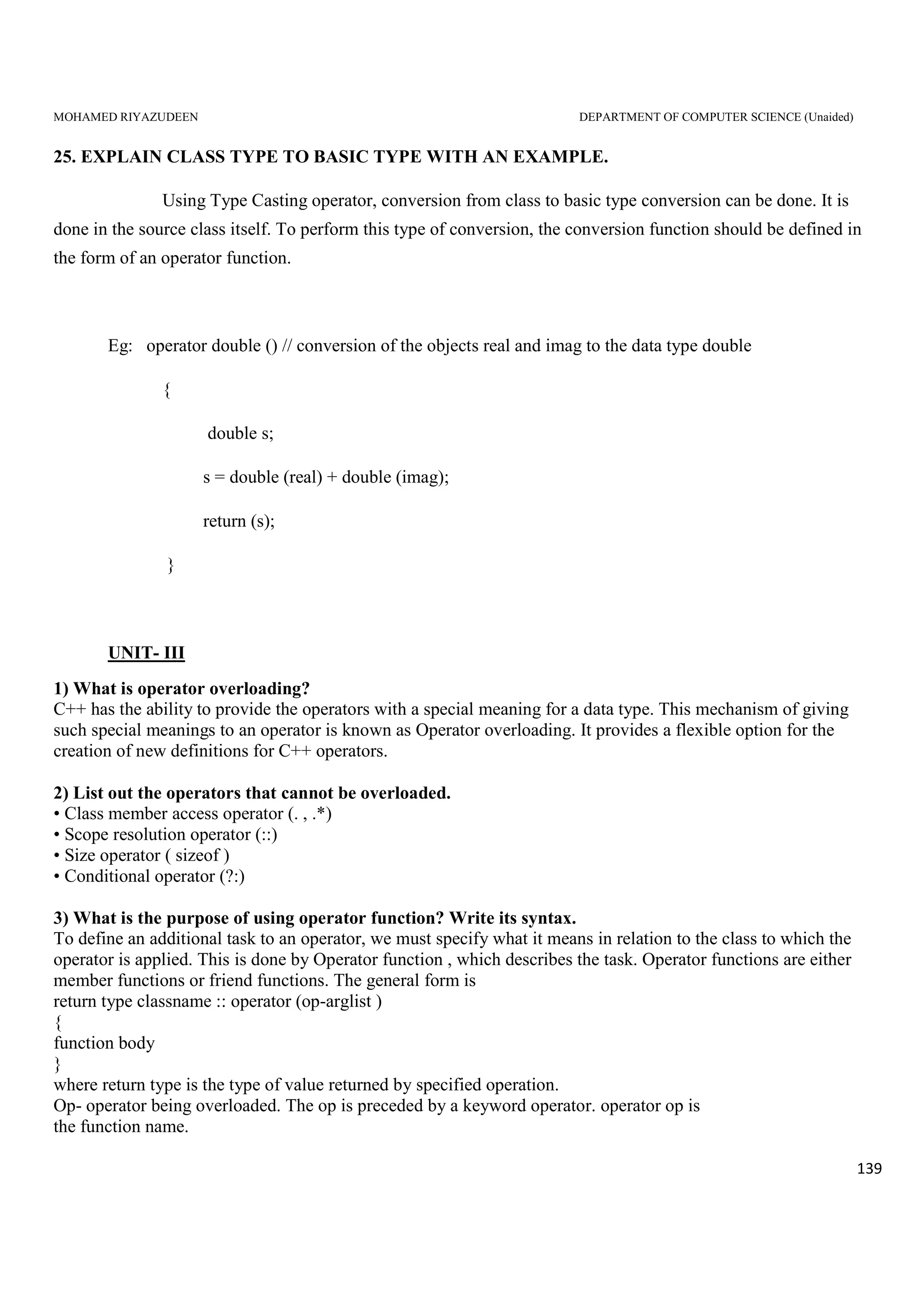 MOHAMED RIYAZUDEEN DEPARTMENT OF COMPUTER SCIENCE (Unaided)
139
25. EXPLAIN CLASS TYPE TO BASIC TYPE WITH AN EXAMPLE.
Using Type Casting operator, conversion from class to basic type conversion can be done. It is
done in the source class itself. To perform this type of conversion, the conversion function should be defined in
the form of an operator function.
Eg: operator double () // conversion of the objects real and imag to the data type double
{
double s;
s = double (real) + double (imag);
return (s);
}
UNIT- III
1) What is operator overloading?
C++ has the ability to provide the operators with a special meaning for a data type. This mechanism of giving
such special meanings to an operator is known as Operator overloading. It provides a flexible option for the
creation of new definitions for C++ operators.
2) List out the operators that cannot be overloaded.
• Class member access operator (. , .*)
• Scope resolution operator (::)
• Size operator ( sizeof )
• Conditional operator (?:)
3) What is the purpose of using operator function? Write its syntax.
To define an additional task to an operator, we must specify what it means in relation to the class to which the
operator is applied. This is done by Operator function , which describes the task. Operator functions are either
member functions or friend functions. The general form is
return type classname :: operator (op-arglist )
{
function body
}
where return type is the type of value returned by specified operation.
Op- operator being overloaded. The op is preceded by a keyword operator. operator op is
the function name.
 