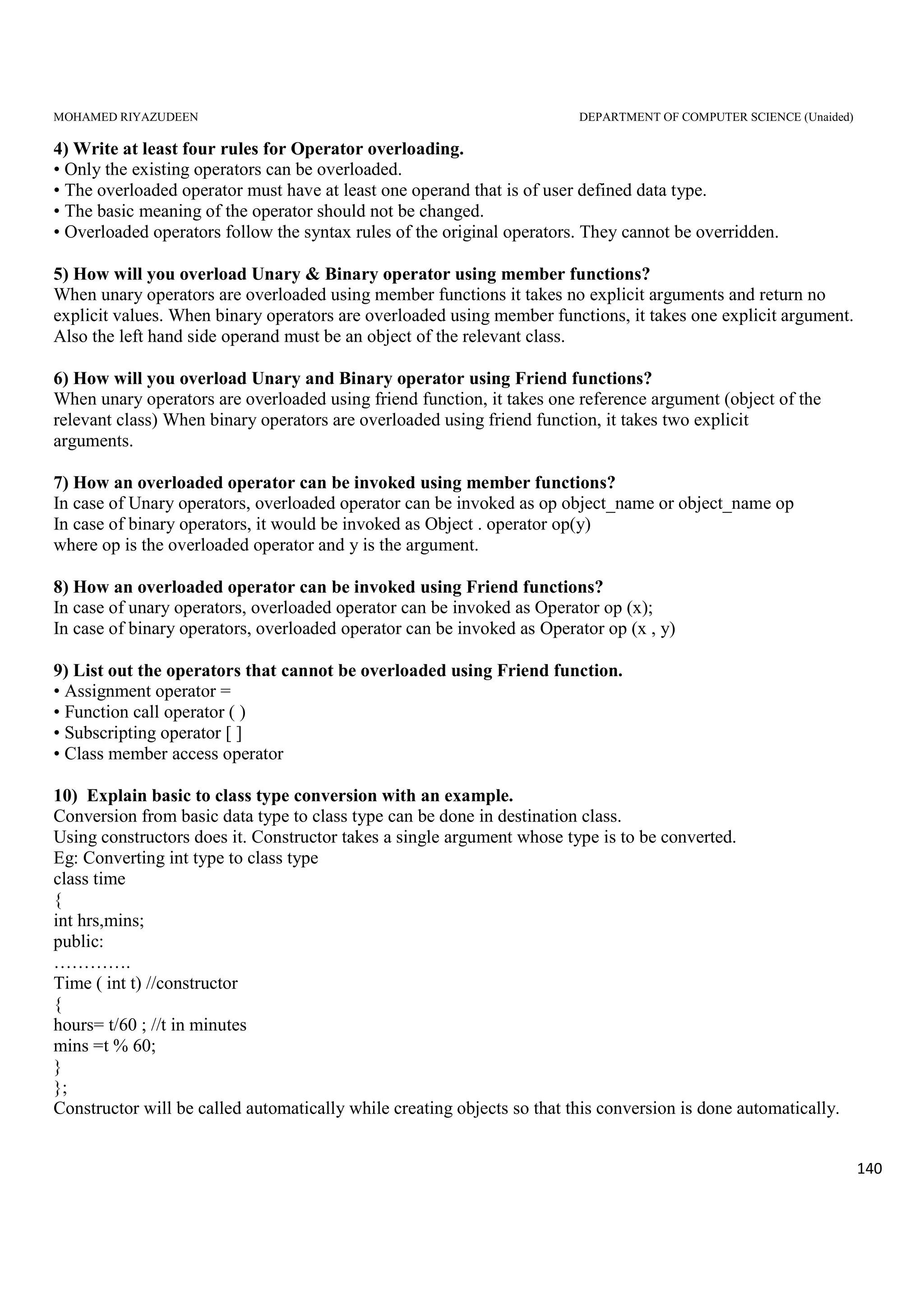 MOHAMED RIYAZUDEEN DEPARTMENT OF COMPUTER SCIENCE (Unaided)
140
4) Write at least four rules for Operator overloading.
• Only the existing operators can be overloaded.
• The overloaded operator must have at least one operand that is of user defined data type.
• The basic meaning of the operator should not be changed.
• Overloaded operators follow the syntax rules of the original operators. They cannot be overridden.
5) How will you overload Unary & Binary operator using member functions?
When unary operators are overloaded using member functions it takes no explicit arguments and return no
explicit values. When binary operators are overloaded using member functions, it takes one explicit argument.
Also the left hand side operand must be an object of the relevant class.
6) How will you overload Unary and Binary operator using Friend functions?
When unary operators are overloaded using friend function, it takes one reference argument (object of the
relevant class) When binary operators are overloaded using friend function, it takes two explicit
arguments.
7) How an overloaded operator can be invoked using member functions?
In case of Unary operators, overloaded operator can be invoked as op object_name or object_name op
In case of binary operators, it would be invoked as Object . operator op(y)
where op is the overloaded operator and y is the argument.
8) How an overloaded operator can be invoked using Friend functions?
In case of unary operators, overloaded operator can be invoked as Operator op (x);
In case of binary operators, overloaded operator can be invoked as Operator op (x , y)
9) List out the operators that cannot be overloaded using Friend function.
• Assignment operator =
• Function call operator ( )
• Subscripting operator [ ]
• Class member access operator
10) Explain basic to class type conversion with an example.
Conversion from basic data type to class type can be done in destination class.
Using constructors does it. Constructor takes a single argument whose type is to be converted.
Eg: Converting int type to class type
class time
{
int hrs,mins;
public:
………….
Time ( int t) //constructor
{
hours= t/60 ; //t in minutes
mins =t % 60;
}
};
Constructor will be called automatically while creating objects so that this conversion is done automatically.
 