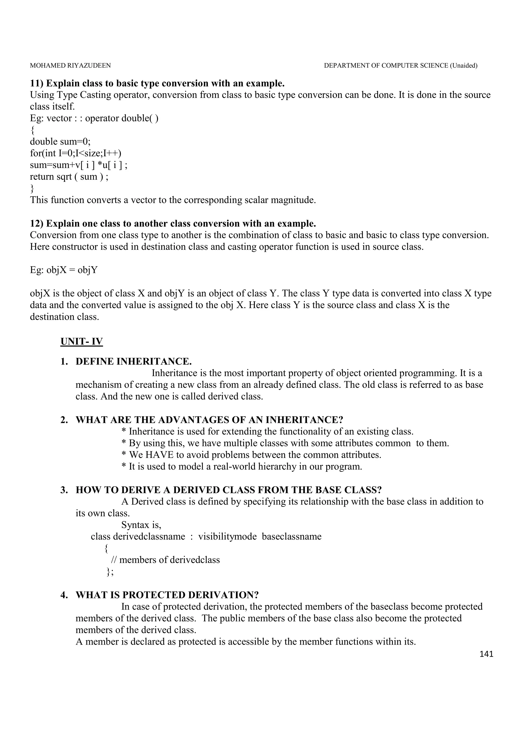 MOHAMED RIYAZUDEEN DEPARTMENT OF COMPUTER SCIENCE (Unaided)
141
11) Explain class to basic type conversion with an example.
Using Type Casting operator, conversion from class to basic type conversion can be done. It is done in the source
class itself.
Eg: vector : : operator double( )
{
double sum=0;
for(int I=0;I<size;I++)
sum=sum+v[ i ] *u[ i ] ;
return sqrt ( sum ) ;
}
This function converts a vector to the corresponding scalar magnitude.
12) Explain one class to another class conversion with an example.
Conversion from one class type to another is the combination of class to basic and basic to class type conversion.
Here constructor is used in destination class and casting operator function is used in source class.
Eg: objX = objY
objX is the object of class X and objY is an object of class Y. The class Y type data is converted into class X type
data and the converted value is assigned to the obj X. Here class Y is the source class and class X is the
destination class.
UNIT- IV
1. DEFINE INHERITANCE.
Inheritance is the most important property of object oriented programming. It is a
mechanism of creating a new class from an already defined class. The old class is referred to as base
class. And the new one is called derived class.
2. WHAT ARE THE ADVANTAGES OF AN INHERITANCE?
* Inheritance is used for extending the functionality of an existing class.
* By using this, we have multiple classes with some attributes common to them.
* We HAVE to avoid problems between the common attributes.
* It is used to model a real-world hierarchy in our program.
3. HOW TO DERIVE A DERIVED CLASS FROM THE BASE CLASS?
A Derived class is defined by specifying its relationship with the base class in addition to
its own class.
Syntax is,
class derivedclassname : visibilitymode baseclassname
{
// members of derivedclass
};
4. WHAT IS PROTECTED DERIVATION?
In case of protected derivation, the protected members of the baseclass become protected
members of the derived class. The public members of the base class also become the protected
members of the derived class.
A member is declared as protected is accessible by the member functions within its.
 