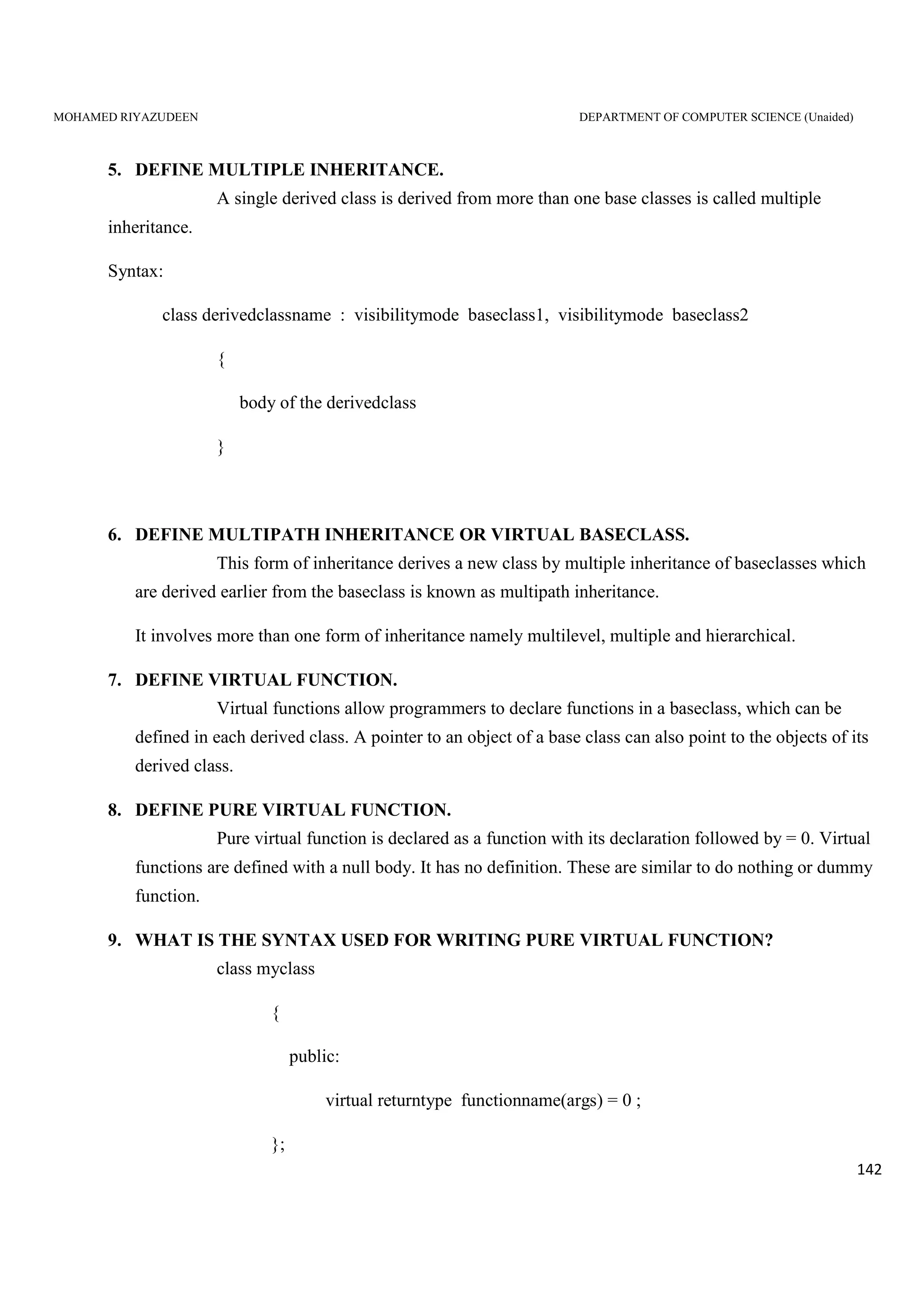 MOHAMED RIYAZUDEEN DEPARTMENT OF COMPUTER SCIENCE (Unaided)
142
5. DEFINE MULTIPLE INHERITANCE.
A single derived class is derived from more than one base classes is called multiple
inheritance.
Syntax:
class derivedclassname : visibilitymode baseclass1, visibilitymode baseclass2
{
body of the derivedclass
}
6. DEFINE MULTIPATH INHERITANCE OR VIRTUAL BASECLASS.
This form of inheritance derives a new class by multiple inheritance of baseclasses which
are derived earlier from the baseclass is known as multipath inheritance.
It involves more than one form of inheritance namely multilevel, multiple and hierarchical.
7. DEFINE VIRTUAL FUNCTION.
Virtual functions allow programmers to declare functions in a baseclass, which can be
defined in each derived class. A pointer to an object of a base class can also point to the objects of its
derived class.
8. DEFINE PURE VIRTUAL FUNCTION.
Pure virtual function is declared as a function with its declaration followed by = 0. Virtual
functions are defined with a null body. It has no definition. These are similar to do nothing or dummy
function.
9. WHAT IS THE SYNTAX USED FOR WRITING PURE VIRTUAL FUNCTION?
class myclass
{
public:
virtual returntype functionname(args) = 0 ;
};
 