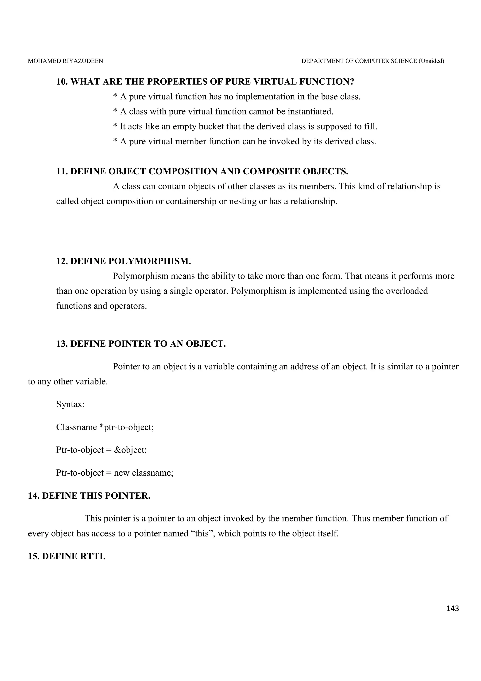 MOHAMED RIYAZUDEEN DEPARTMENT OF COMPUTER SCIENCE (Unaided)
143
10. WHAT ARE THE PROPERTIES OF PURE VIRTUAL FUNCTION?
* A pure virtual function has no implementation in the base class.
* A class with pure virtual function cannot be instantiated.
* It acts like an empty bucket that the derived class is supposed to fill.
* A pure virtual member function can be invoked by its derived class.
11. DEFINE OBJECT COMPOSITION AND COMPOSITE OBJECTS.
A class can contain objects of other classes as its members. This kind of relationship is
called object composition or containership or nesting or has a relationship.
12. DEFINE POLYMORPHISM.
Polymorphism means the ability to take more than one form. That means it performs more
than one operation by using a single operator. Polymorphism is implemented using the overloaded
functions and operators.
13. DEFINE POINTER TO AN OBJECT.
Pointer to an object is a variable containing an address of an object. It is similar to a pointer
to any other variable.
Syntax:
Classname *ptr-to-object;
Ptr-to-object = &object;
Ptr-to-object = new classname;
14. DEFINE THIS POINTER.
This pointer is a pointer to an object invoked by the member function. Thus member function of
every object has access to a pointer named “this”, which points to the object itself.
15. DEFINE RTTI.
 