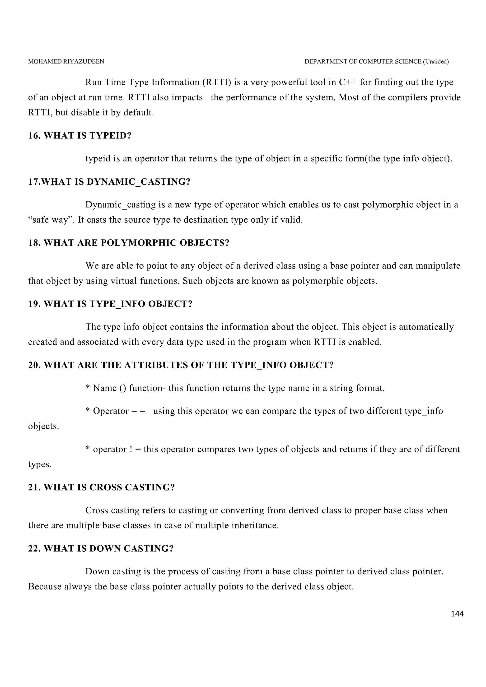 MOHAMED RIYAZUDEEN DEPARTMENT OF COMPUTER SCIENCE (Unaided)
144
Run Time Type Information (RTTI) is a very powerful tool in C++ for finding out the type
of an object at run time. RTTI also impacts the performance of the system. Most of the compilers provide
RTTI, but disable it by default.
16. WHAT IS TYPEID?
typeid is an operator that returns the type of object in a specific form(the type info object).
17.WHAT IS DYNAMIC_CASTING?
Dynamic_casting is a new type of operator which enables us to cast polymorphic object in a
“safe way”. It casts the source type to destination type only if valid.
18. WHAT ARE POLYMORPHIC OBJECTS?
We are able to point to any object of a derived class using a base pointer and can manipulate
that object by using virtual functions. Such objects are known as polymorphic objects.
19. WHAT IS TYPE_INFO OBJECT?
The type info object contains the information about the object. This object is automatically
created and associated with every data type used in the program when RTTI is enabled.
20. WHAT ARE THE ATTRIBUTES OF THE TYPE_INFO OBJECT?
* Name () function- this function returns the type name in a string format.
* Operator = = using this operator we can compare the types of two different type_info
objects.
* operator ! = this operator compares two types of objects and returns if they are of different
types.
21. WHAT IS CROSS CASTING?
Cross casting refers to casting or converting from derived class to proper base class when
there are multiple base classes in case of multiple inheritance.
22. WHAT IS DOWN CASTING?
Down casting is the process of casting from a base class pointer to derived class pointer.
Because always the base class pointer actually points to the derived class object.
 