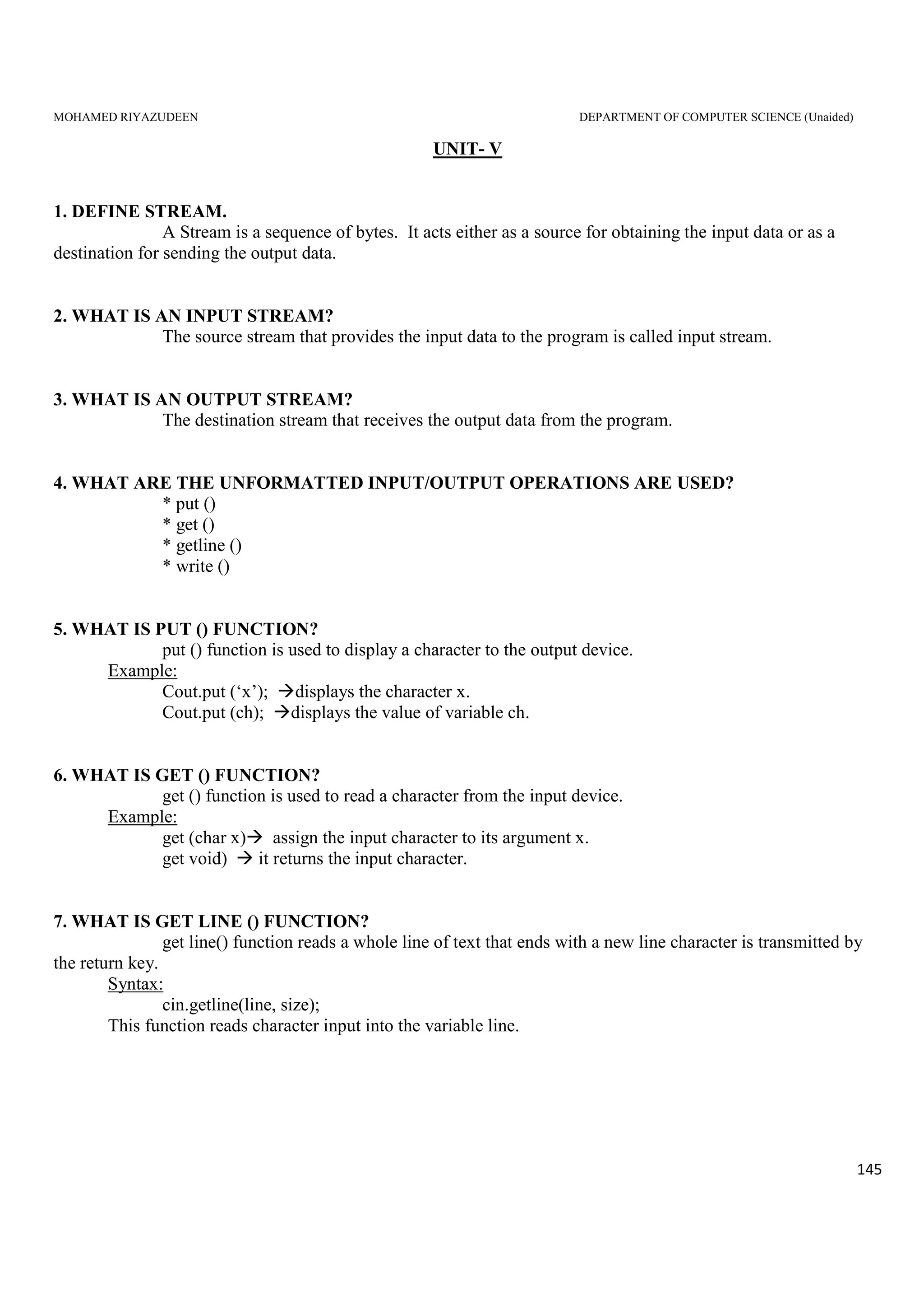 MOHAMED RIYAZUDEEN DEPARTMENT OF COMPUTER SCIENCE (Unaided)
145
UNIT- V
1. DEFINE STREAM.
A Stream is a sequence of bytes. It acts either as a source for obtaining the input data or as a
destination for sending the output data.
2. WHAT IS AN INPUT STREAM?
The source stream that provides the input data to the program is called input stream.
3. WHAT IS AN OUTPUT STREAM?
The destination stream that receives the output data from the program.
4. WHAT ARE THE UNFORMATTED INPUT/OUTPUT OPERATIONS ARE USED?
* put ()
* get ()
* getline ()
* write ()
5. WHAT IS PUT () FUNCTION?
put () function is used to display a character to the output device.
Example:
Cout.put (‘x’); displays the character x.
Cout.put (ch); displays the value of variable ch.
6. WHAT IS GET () FUNCTION?
get () function is used to read a character from the input device.
Example:
get (char x) assign the input character to its argument x.
get void) it returns the input character.
7. WHAT IS GET LINE () FUNCTION?
get line() function reads a whole line of text that ends with a new line character is transmitted by
the return key.
Syntax:
cin.getline(line, size);
This function reads character input into the variable line.
 