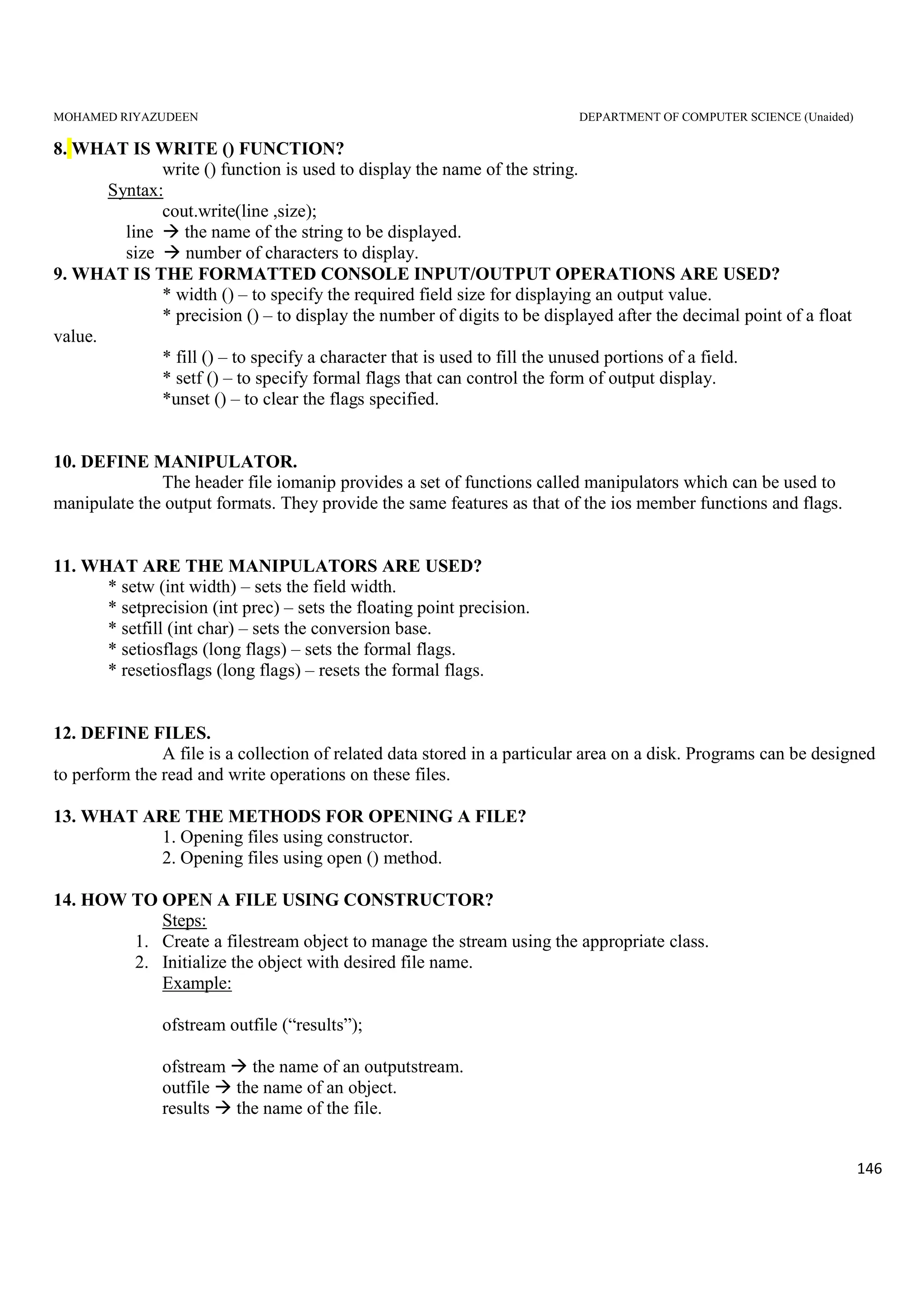 MOHAMED RIYAZUDEEN DEPARTMENT OF COMPUTER SCIENCE (Unaided)
146
8. WHAT IS WRITE () FUNCTION?
write () function is used to display the name of the string.
Syntax:
cout.write(line ,size);
line the name of the string to be displayed.
size number of characters to display.
9. WHAT IS THE FORMATTED CONSOLE INPUT/OUTPUT OPERATIONS ARE USED?
* width () – to specify the required field size for displaying an output value.
* precision () – to display the number of digits to be displayed after the decimal point of a float
value.
* fill () – to specify a character that is used to fill the unused portions of a field.
* setf () – to specify formal flags that can control the form of output display.
*unset () – to clear the flags specified.
10. DEFINE MANIPULATOR.
The header file iomanip provides a set of functions called manipulators which can be used to
manipulate the output formats. They provide the same features as that of the ios member functions and flags.
11. WHAT ARE THE MANIPULATORS ARE USED?
* setw (int width) – sets the field width.
* setprecision (int prec) – sets the floating point precision.
* setfill (int char) – sets the conversion base.
* setiosflags (long flags) – sets the formal flags.
* resetiosflags (long flags) – resets the formal flags.
12. DEFINE FILES.
A file is a collection of related data stored in a particular area on a disk. Programs can be designed
to perform the read and write operations on these files.
13. WHAT ARE THE METHODS FOR OPENING A FILE?
1. Opening files using constructor.
2. Opening files using open () method.
14. HOW TO OPEN A FILE USING CONSTRUCTOR?
Steps:
1. Create a filestream object to manage the stream using the appropriate class.
2. Initialize the object with desired file name.
Example:
ofstream outfile (“results”);
ofstream the name of an outputstream.
outfile the name of an object.
results the name of the file.
 