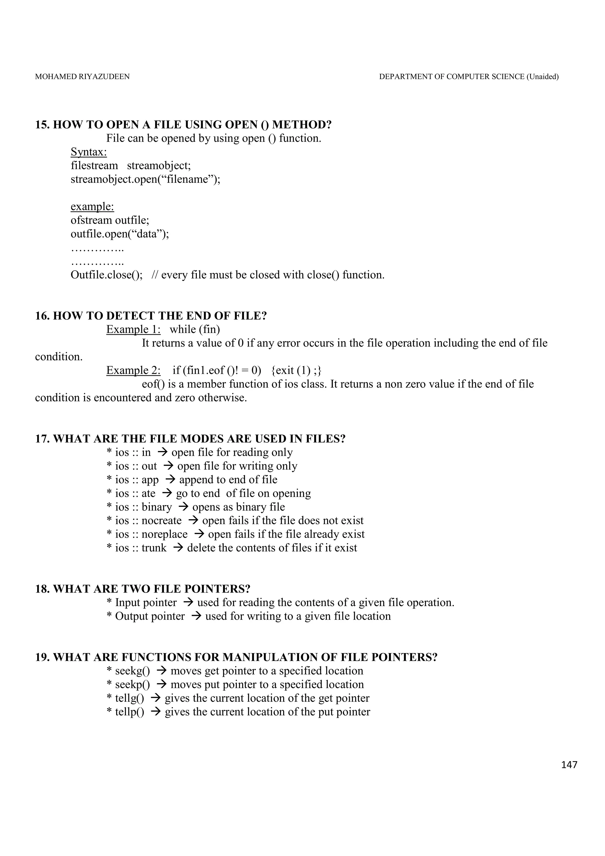MOHAMED RIYAZUDEEN DEPARTMENT OF COMPUTER SCIENCE (Unaided)
147
15. HOW TO OPEN A FILE USING OPEN () METHOD?
File can be opened by using open () function.
Syntax:
filestream streamobject;
streamobject.open(“filename”);
example:
ofstream outfile;
outfile.open(“data”);
…………..
…………..
Outfile.close(); // every file must be closed with close() function.
16. HOW TO DETECT THE END OF FILE?
Example 1: while (fin)
It returns a value of 0 if any error occurs in the file operation including the end of file
condition.
Example 2: if (fin1.eof ()! = 0) {exit (1) ;}
eof() is a member function of ios class. It returns a non zero value if the end of file
condition is encountered and zero otherwise.
17. WHAT ARE THE FILE MODES ARE USED IN FILES?
* ios :: in open file for reading only
* ios :: out open file for writing only
* ios :: app append to end of file
* ios :: ate go to end of file on opening
* ios :: binary opens as binary file
* ios :: nocreate open fails if the file does not exist
* ios :: noreplace open fails if the file already exist
* ios :: trunk delete the contents of files if it exist
18. WHAT ARE TWO FILE POINTERS?
* Input pointer used for reading the contents of a given file operation.
* Output pointer used for writing to a given file location
19. WHAT ARE FUNCTIONS FOR MANIPULATION OF FILE POINTERS?
* seekg() moves get pointer to a specified location
* seekp() moves put pointer to a specified location
* tellg() gives the current location of the get pointer
* tellp() gives the current location of the put pointer
 