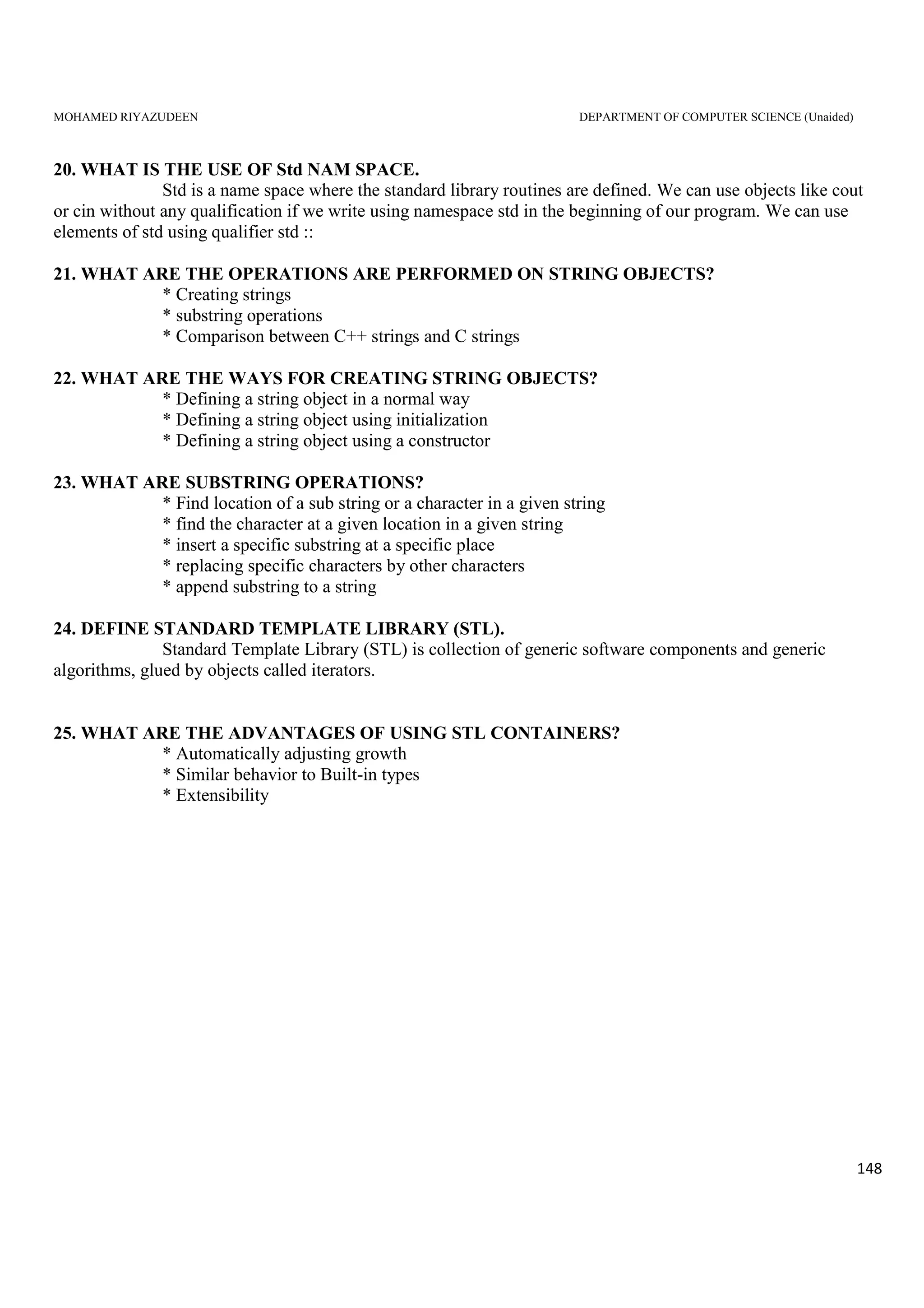 MOHAMED RIYAZUDEEN DEPARTMENT OF COMPUTER SCIENCE (Unaided)
148
20. WHAT IS THE USE OF Std NAM SPACE.
Std is a name space where the standard library routines are defined. We can use objects like cout
or cin without any qualification if we write using namespace std in the beginning of our program. We can use
elements of std using qualifier std ::
21. WHAT ARE THE OPERATIONS ARE PERFORMED ON STRING OBJECTS?
* Creating strings
* substring operations
* Comparison between C++ strings and C strings
22. WHAT ARE THE WAYS FOR CREATING STRING OBJECTS?
* Defining a string object in a normal way
* Defining a string object using initialization
* Defining a string object using a constructor
23. WHAT ARE SUBSTRING OPERATIONS?
* Find location of a sub string or a character in a given string
* find the character at a given location in a given string
* insert a specific substring at a specific place
* replacing specific characters by other characters
* append substring to a string
24. DEFINE STANDARD TEMPLATE LIBRARY (STL).
Standard Template Library (STL) is collection of generic software components and generic
algorithms, glued by objects called iterators.
25. WHAT ARE THE ADVANTAGES OF USING STL CONTAINERS?
* Automatically adjusting growth
* Similar behavior to Built-in types
* Extensibility
 