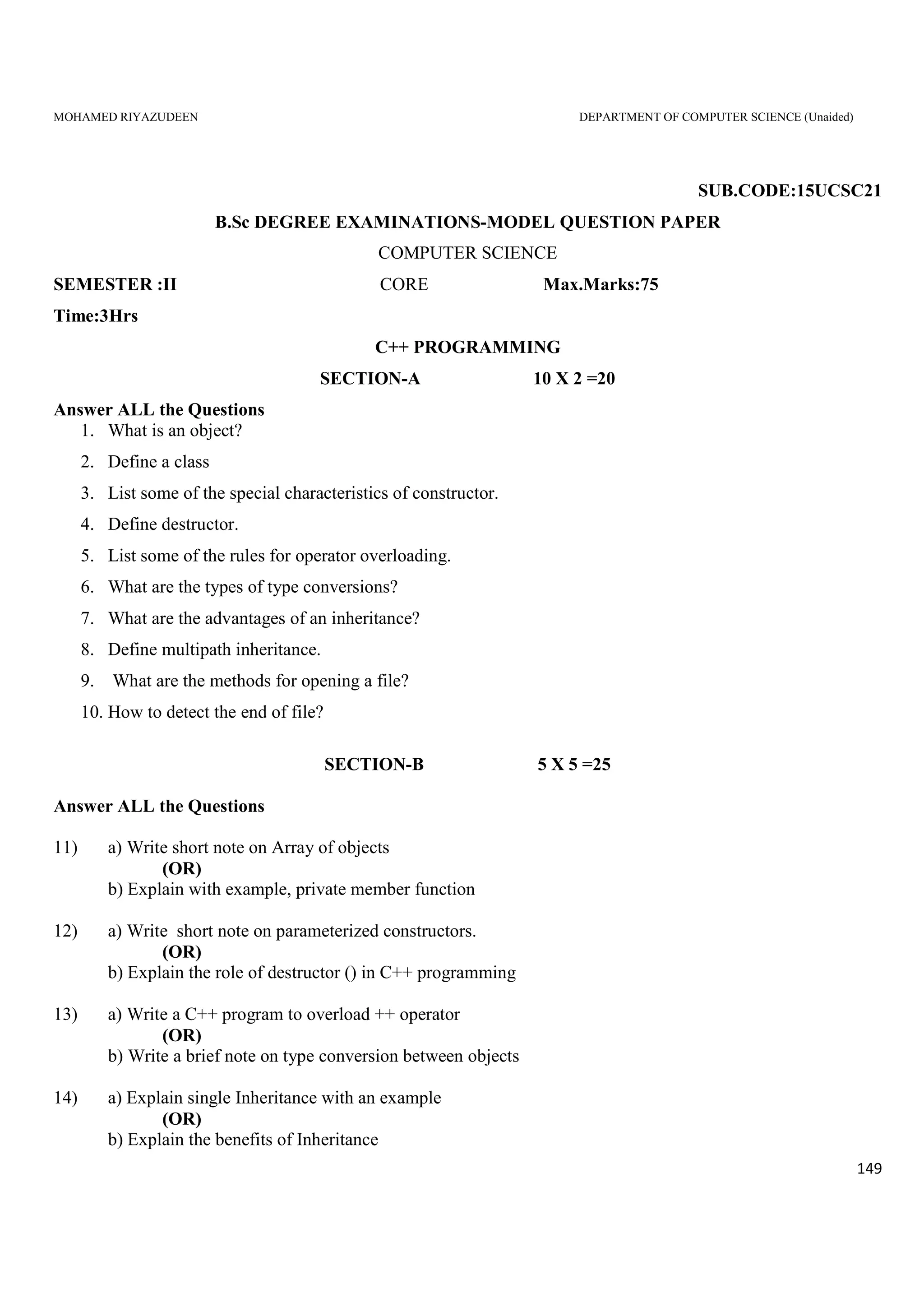 MOHAMED RIYAZUDEEN DEPARTMENT OF COMPUTER SCIENCE (Unaided)
149
SUB.CODE:15UCSC21
B.Sc DEGREE EXAMINATIONS-MODEL QUESTION PAPER
COMPUTER SCIENCE
SEMESTER :II CORE Max.Marks:75
Time:3Hrs
C++ PROGRAMMING
SECTION-A 10 X 2 =20
Answer ALL the Questions
1. What is an object?
2. Define a class
3. List some of the special characteristics of constructor.
4. Define destructor.
5. List some of the rules for operator overloading.
6. What are the types of type conversions?
7. What are the advantages of an inheritance?
8. Define multipath inheritance.
9. What are the methods for opening a file?
10. How to detect the end of file?
SECTION-B 5 X 5 =25
Answer ALL the Questions
11) a) Write short note on Array of objects
(OR)
b) Explain with example, private member function
12) a) Write short note on parameterized constructors.
(OR)
b) Explain the role of destructor () in C++ programming
13) a) Write a C++ program to overload ++ operator
(OR)
b) Write a brief note on type conversion between objects
14) a) Explain single Inheritance with an example
(OR)
b) Explain the benefits of Inheritance
 
