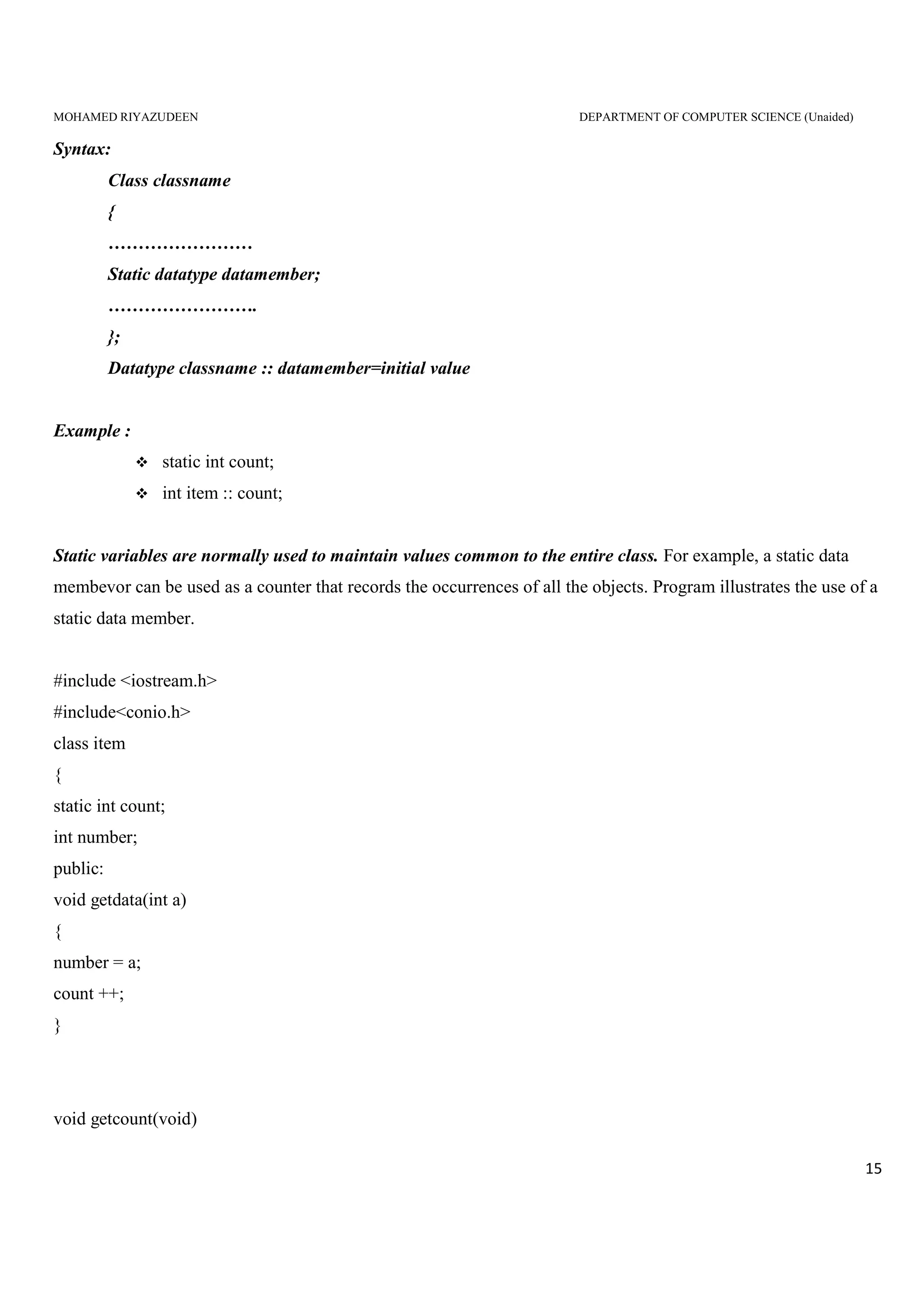 MOHAMED RIYAZUDEEN DEPARTMENT OF COMPUTER SCIENCE (Unaided)
15
Syntax:
Class classname
{
……………………
Static datatype datamember;
…………………….
};
Datatype classname :: datamember=initial value
Example :
static int count;
int item :: count;
Static variables are normally used to maintain values common to the entire class. For example, a static data
membevor can be used as a counter that records the occurrences of all the objects. Program illustrates the use of a
static data member.
#include <iostream.h>
#include<conio.h>
class item
{
static int count;
int number;
public:
void getdata(int a)
{
number = a;
count ++;
}
void getcount(void)
 