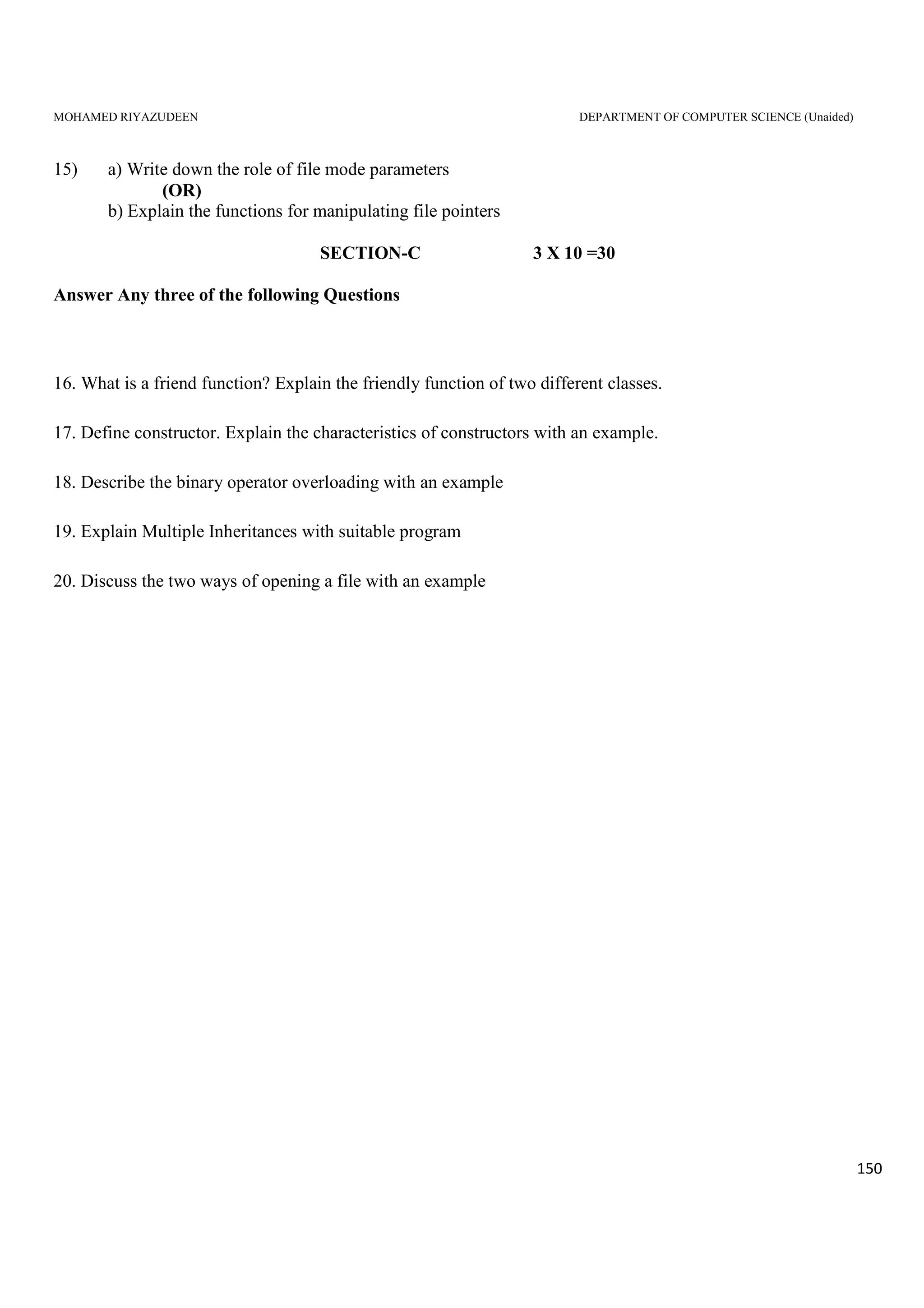 MOHAMED RIYAZUDEEN DEPARTMENT OF COMPUTER SCIENCE (Unaided)
150
15) a) Write down the role of file mode parameters
(OR)
b) Explain the functions for manipulating file pointers
SECTION-C 3 X 10 =30
Answer Any three of the following Questions
16. What is a friend function? Explain the friendly function of two different classes.
17. Define constructor. Explain the characteristics of constructors with an example.
18. Describe the binary operator overloading with an example
19. Explain Multiple Inheritances with suitable program
20. Discuss the two ways of opening a file with an example
 