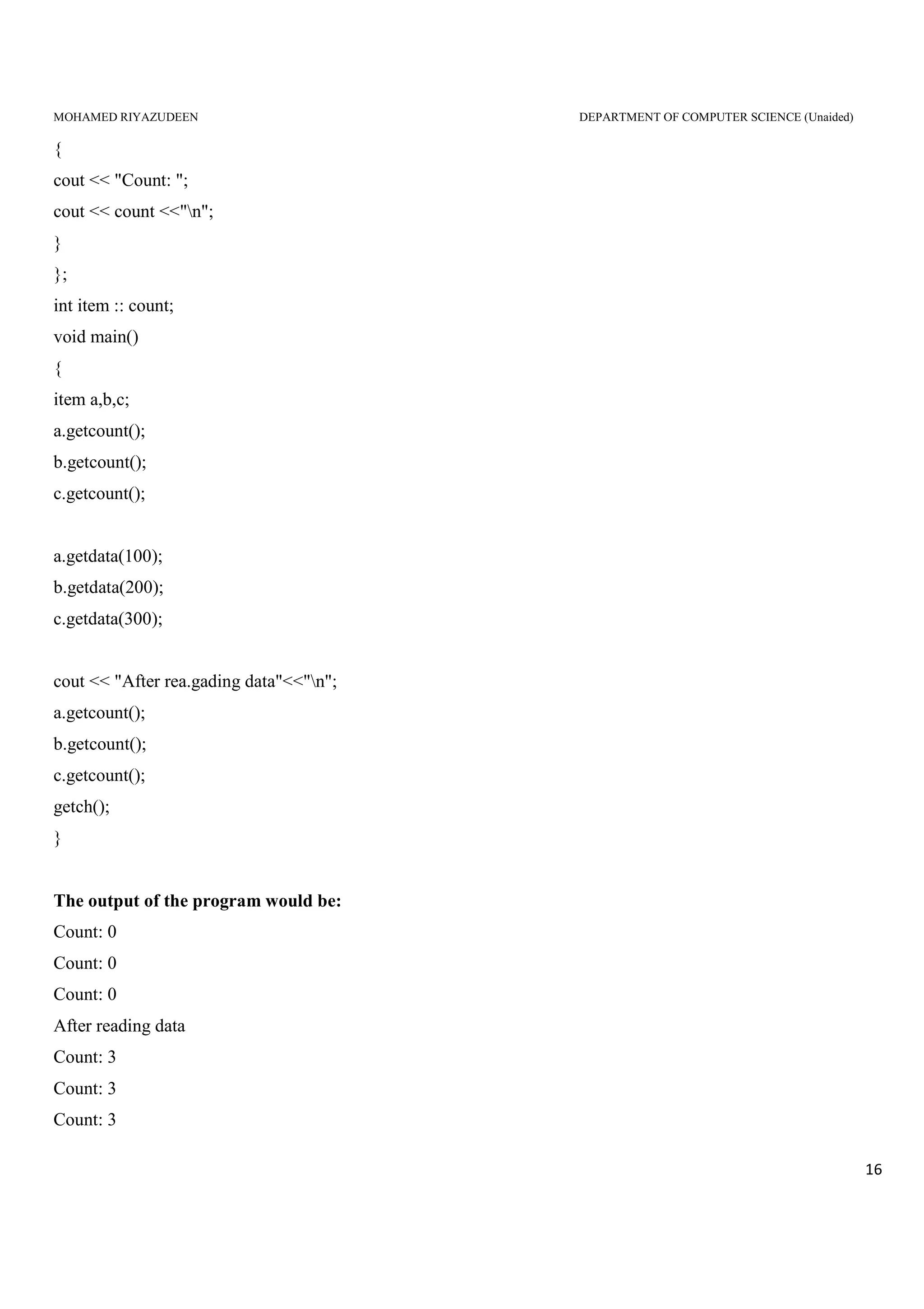 MOHAMED RIYAZUDEEN DEPARTMENT OF COMPUTER SCIENCE (Unaided)
16
{
cout << "Count: ";
cout << count <<"n";
}
};
int item :: count;
void main()
{
item a,b,c;
a.getcount();
b.getcount();
c.getcount();
a.getdata(100);
b.getdata(200);
c.getdata(300);
cout << "After rea.gading data"<<"n";
a.getcount();
b.getcount();
c.getcount();
getch();
}
The output of the program would be:
Count: 0
Count: 0
Count: 0
After reading data
Count: 3
Count: 3
Count: 3
 