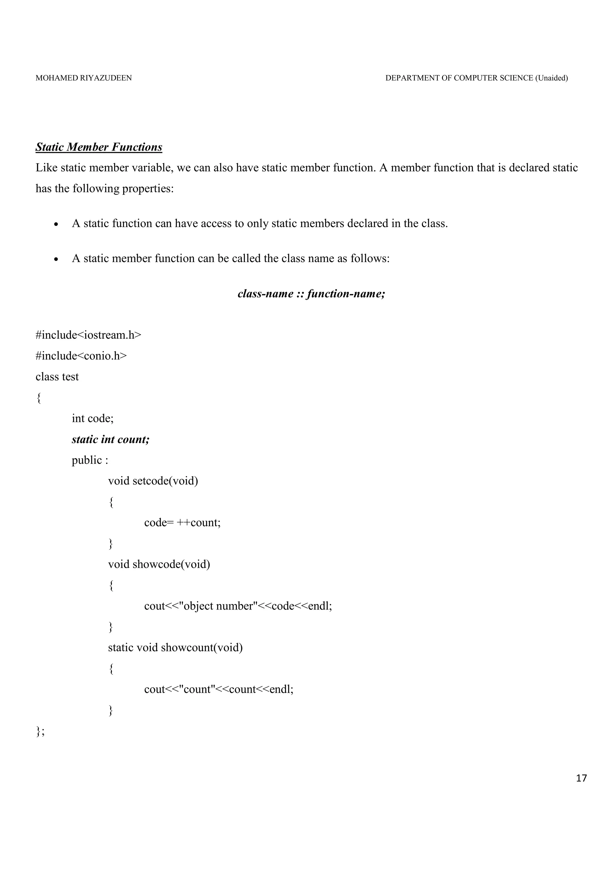 MOHAMED RIYAZUDEEN DEPARTMENT OF COMPUTER SCIENCE (Unaided)
17
Static Member Functions
Like static member variable, we can also have static member function. A member function that is declared static
has the following properties:
• A static function can have access to only static members declared in the class.
• A static member function can be called the class name as follows:
class-name :: function-name;
#include<iostream.h>
#include<conio.h>
class test
{
int code;
static int count;
public :
void setcode(void)
{
code= ++count;
}
void showcode(void)
{
cout<<"object number"<<code<<endl;
}
static void showcount(void)
{
cout<<"count"<<count<<endl;
}
};
 