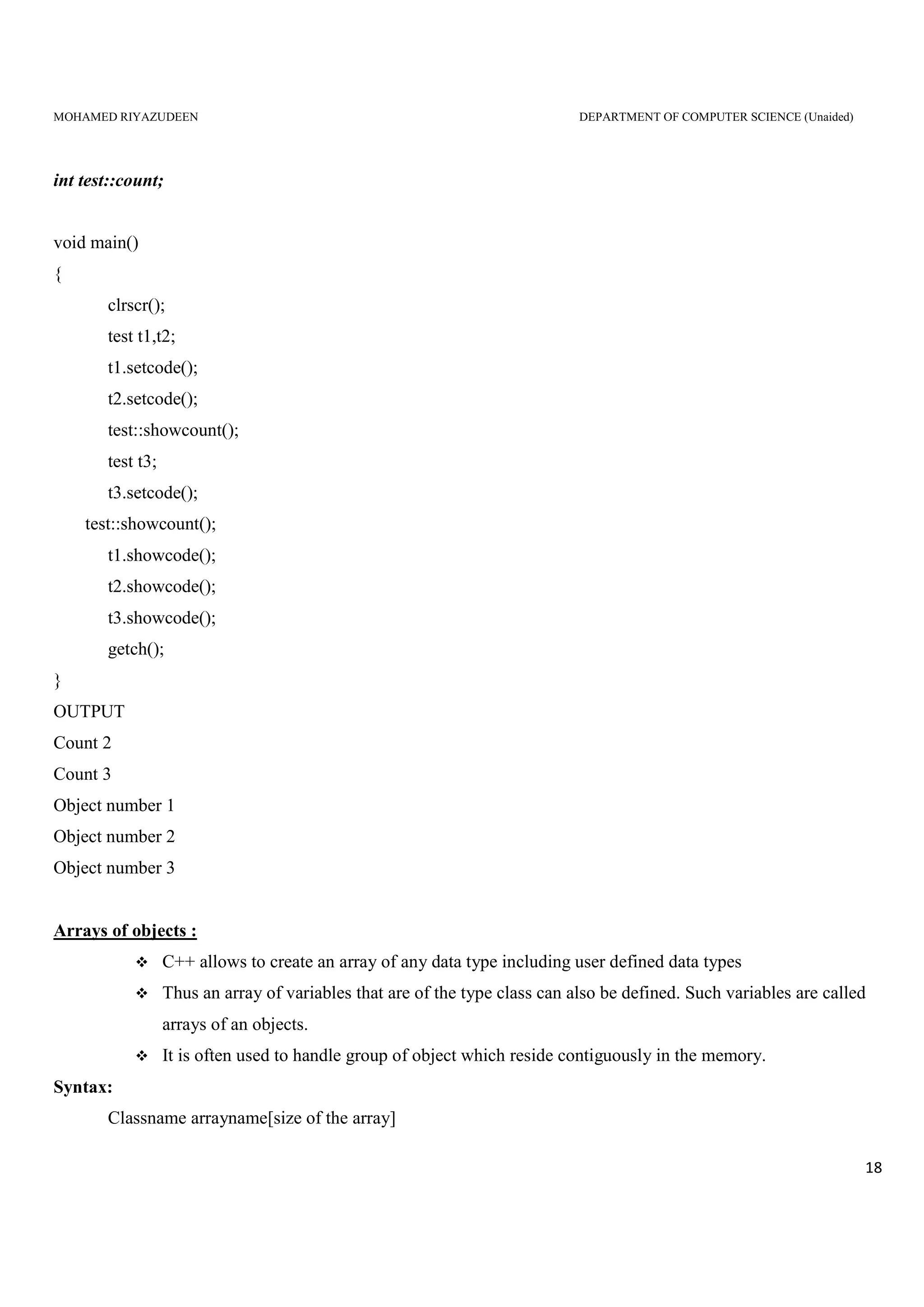 MOHAMED RIYAZUDEEN DEPARTMENT OF COMPUTER SCIENCE (Unaided)
18
int test::count;
void main()
{
clrscr();
test t1,t2;
t1.setcode();
t2.setcode();
test::showcount();
test t3;
t3.setcode();
test::showcount();
t1.showcode();
t2.showcode();
t3.showcode();
getch();
}
OUTPUT
Count 2
Count 3
Object number 1
Object number 2
Object number 3
Arrays of objects :
C++ allows to create an array of any data type including user defined data types
Thus an array of variables that are of the type class can also be defined. Such variables are called
arrays of an objects.
It is often used to handle group of object which reside contiguously in the memory.
Syntax:
Classname arrayname[size of the array]
 