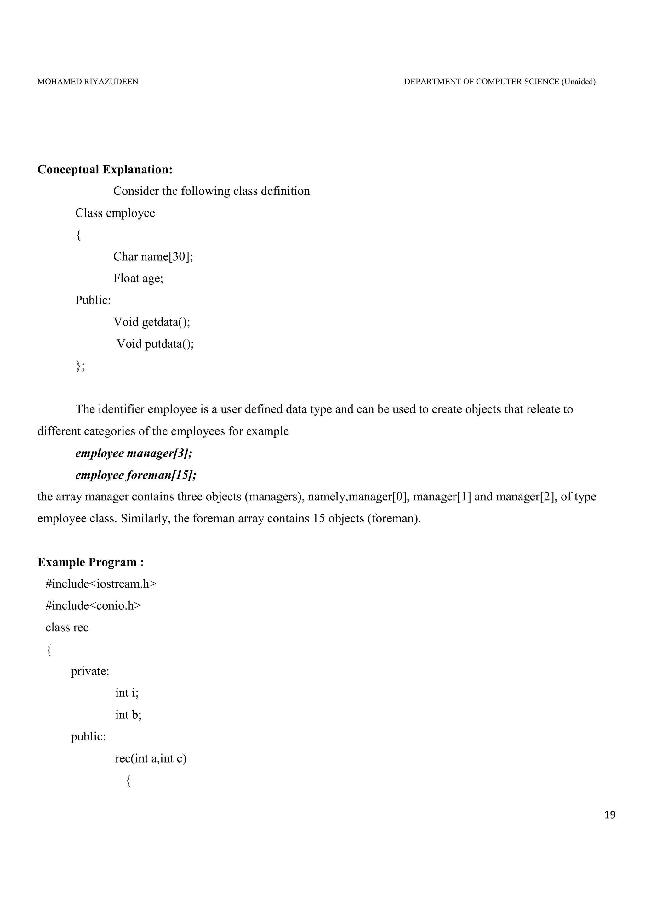 MOHAMED RIYAZUDEEN DEPARTMENT OF COMPUTER SCIENCE (Unaided)
19
Conceptual Explanation:
Consider the following class definition
Class employee
{
Char name[30];
Float age;
Public:
Void getdata();
Void putdata();
};
The identifier employee is a user defined data type and can be used to create objects that releate to
different categories of the employees for example
employee manager[3];
employee foreman[15];
the array manager contains three objects (managers), namely,manager[0], manager[1] and manager[2], of type
employee class. Similarly, the foreman array contains 15 objects (foreman).
Example Program :
#include<iostream.h>
#include<conio.h>
class rec
{
private:
int i;
int b;
public:
rec(int a,int c)
{
 
