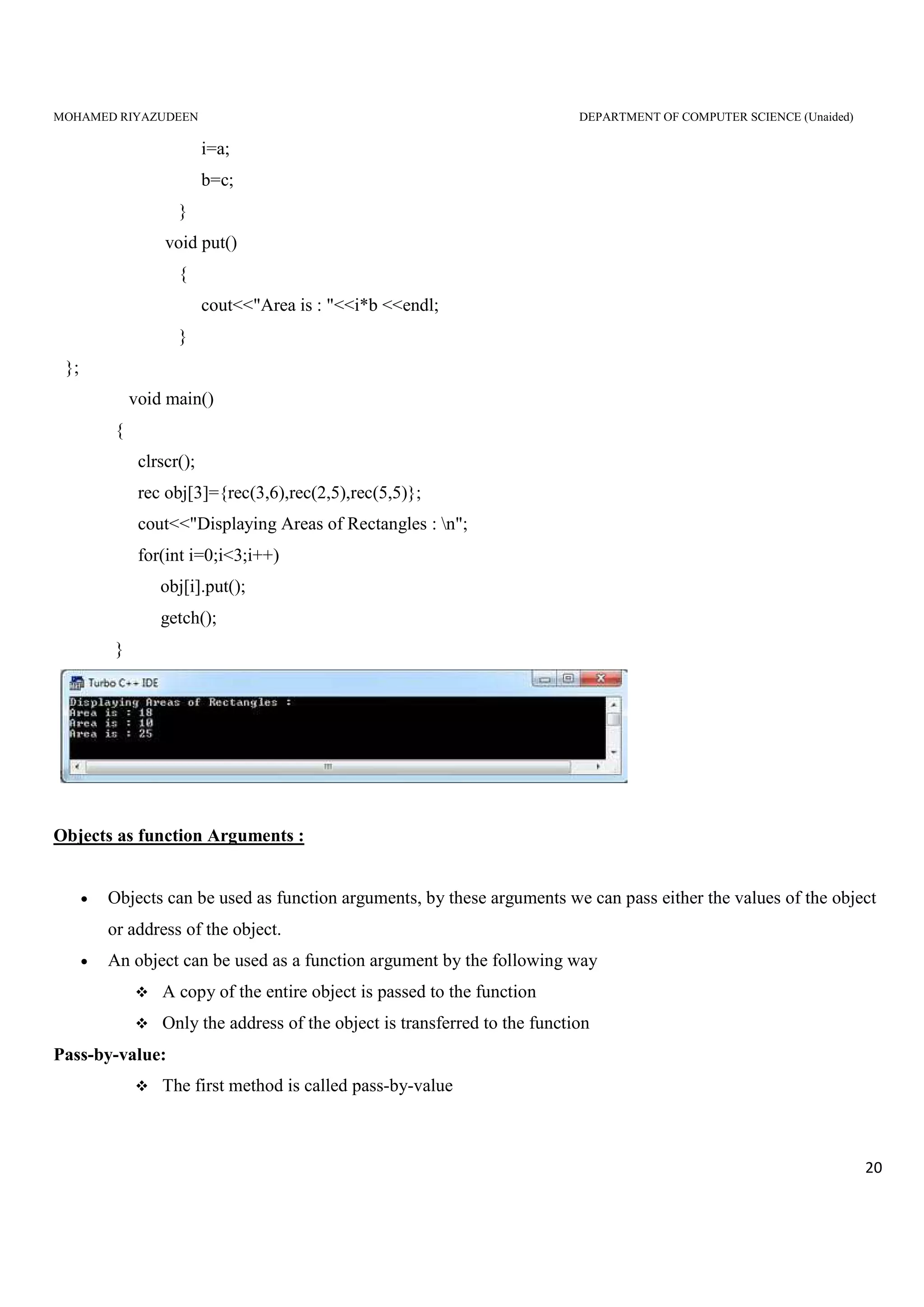 MOHAMED RIYAZUDEEN DEPARTMENT OF COMPUTER SCIENCE (Unaided)
20
i=a;
b=c;
}
void put()
{
cout<<"Area is : "<<i*b <<endl;
}
};
void main()
{
clrscr();
rec obj[3]={rec(3,6),rec(2,5),rec(5,5)};
cout<<"Displaying Areas of Rectangles : n";
for(int i=0;i<3;i++)
obj[i].put();
getch();
}
Objects as function Arguments :
• Objects can be used as function arguments, by these arguments we can pass either the values of the object
or address of the object.
• An object can be used as a function argument by the following way
A copy of the entire object is passed to the function
Only the address of the object is transferred to the function
Pass-by-value:
The first method is called pass-by-value
 