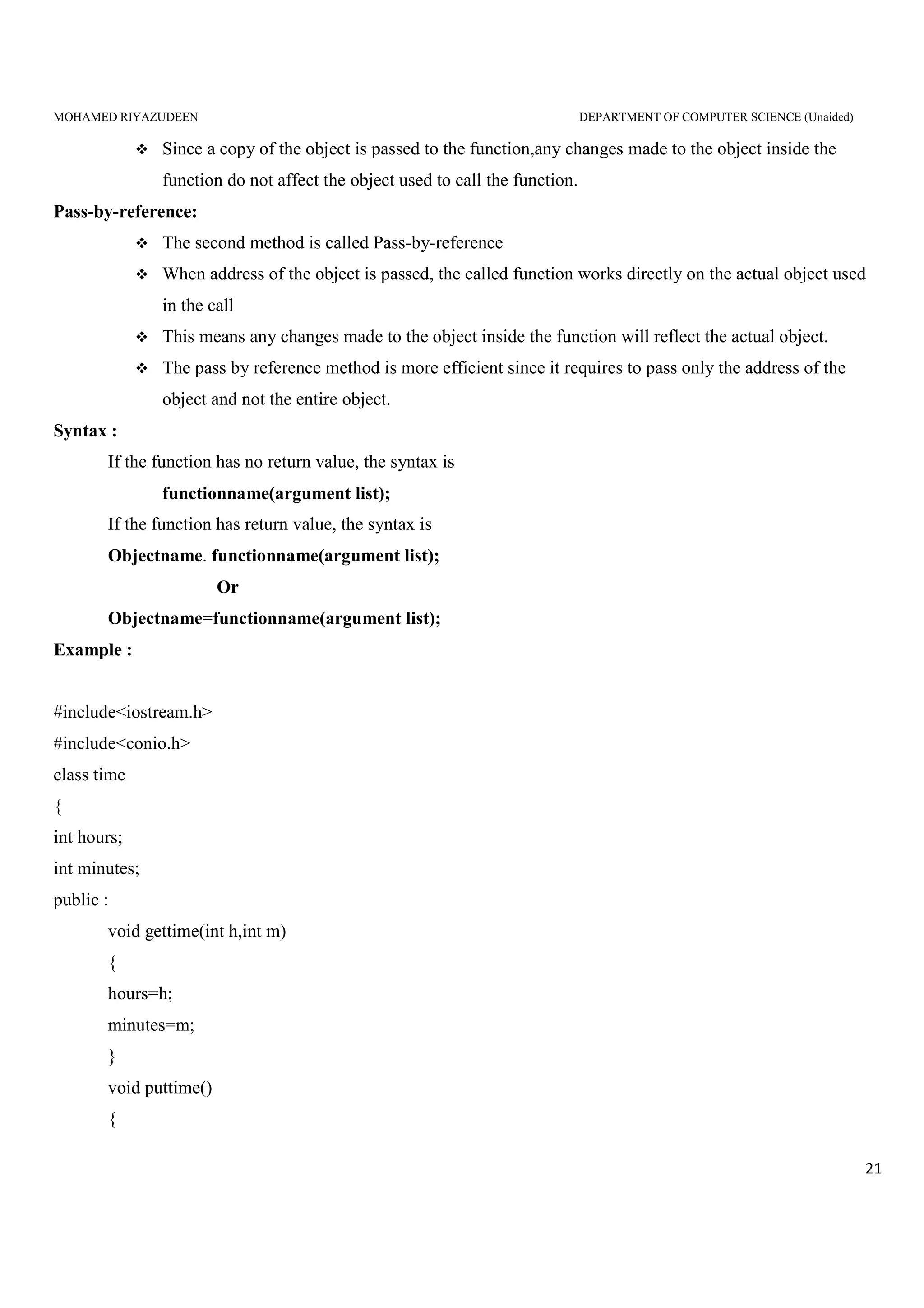 MOHAMED RIYAZUDEEN DEPARTMENT OF COMPUTER SCIENCE (Unaided)
21
Since a copy of the object is passed to the function,any changes made to the object inside the
function do not affect the object used to call the function.
Pass-by-reference:
The second method is called Pass-by-reference
When address of the object is passed, the called function works directly on the actual object used
in the call
This means any changes made to the object inside the function will reflect the actual object.
The pass by reference method is more efficient since it requires to pass only the address of the
object and not the entire object.
Syntax :
If the function has no return value, the syntax is
functionname(argument list);
If the function has return value, the syntax is
Objectname. functionname(argument list);
Or
Objectname=functionname(argument list);
Example :
#include<iostream.h>
#include<conio.h>
class time
{
int hours;
int minutes;
public :
void gettime(int h,int m)
{
hours=h;
minutes=m;
}
void puttime()
{
 