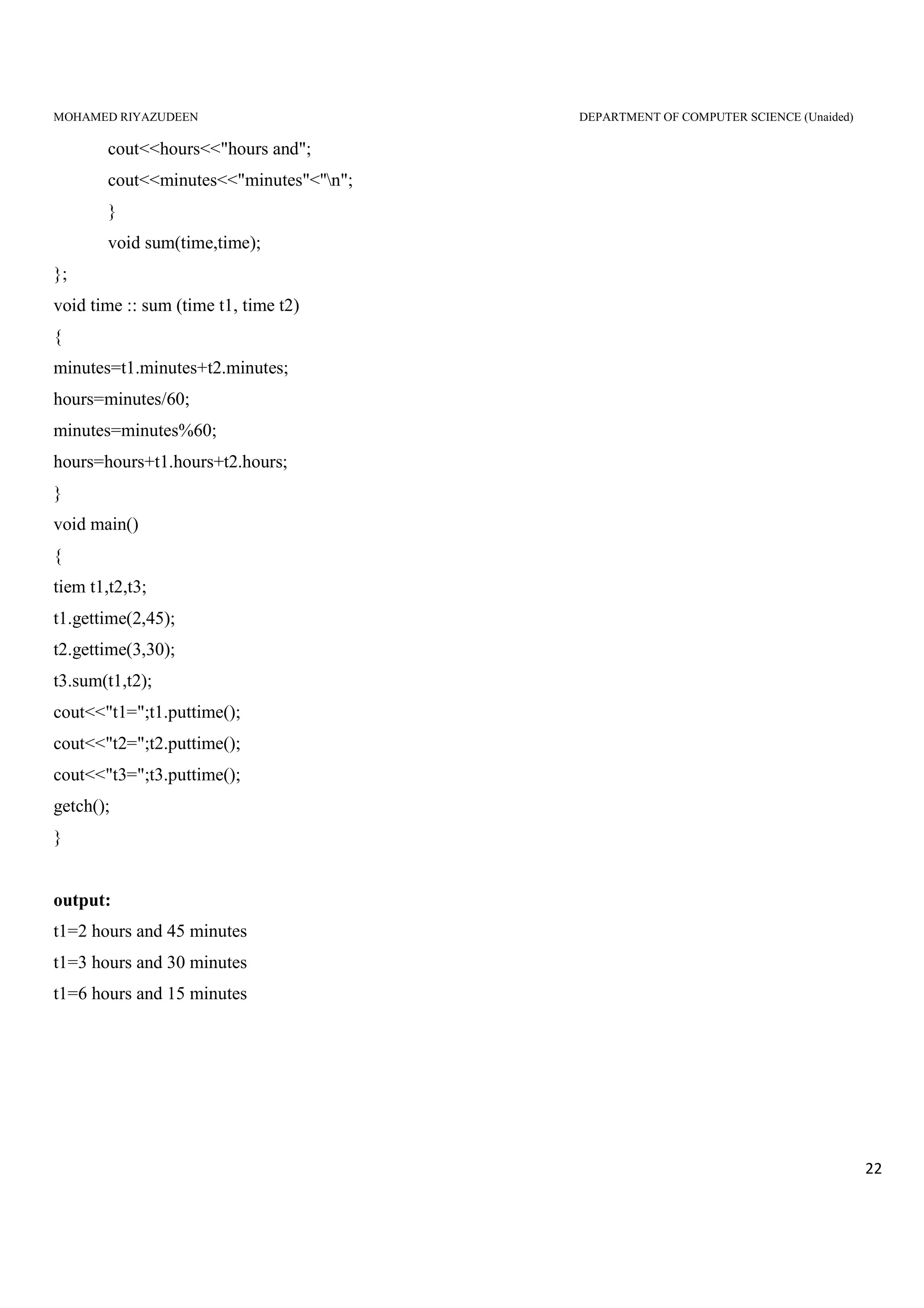 MOHAMED RIYAZUDEEN DEPARTMENT OF COMPUTER SCIENCE (Unaided)
22
cout<<hours<<"hours and";
cout<<minutes<<"minutes"<''n";
}
void sum(time,time);
};
void time :: sum (time t1, time t2)
{
minutes=t1.minutes+t2.minutes;
hours=minutes/60;
minutes=minutes%60;
hours=hours+t1.hours+t2.hours;
}
void main()
{
tiem t1,t2,t3;
t1.gettime(2,45);
t2.gettime(3,30);
t3.sum(t1,t2);
cout<<"t1=";t1.puttime();
cout<<"t2=";t2.puttime();
cout<<"t3=";t3.puttime();
getch();
}
output:
t1=2 hours and 45 minutes
t1=3 hours and 30 minutes
t1=6 hours and 15 minutes
 