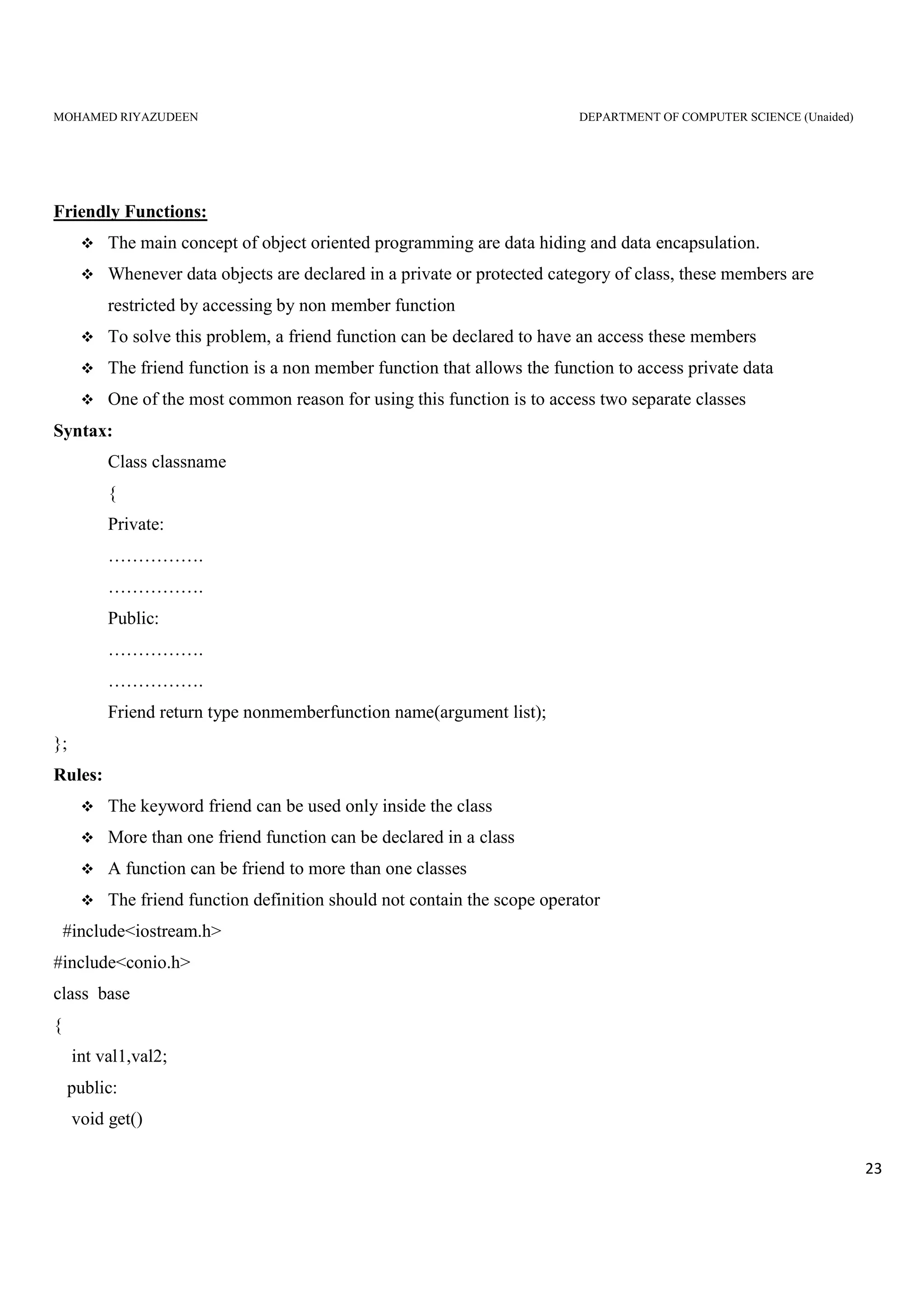 MOHAMED RIYAZUDEEN DEPARTMENT OF COMPUTER SCIENCE (Unaided)
23
Friendly Functions:
The main concept of object oriented programming are data hiding and data encapsulation.
Whenever data objects are declared in a private or protected category of class, these members are
restricted by accessing by non member function
To solve this problem, a friend function can be declared to have an access these members
The friend function is a non member function that allows the function to access private data
One of the most common reason for using this function is to access two separate classes
Syntax:
Class classname
{
Private:
…………….
…………….
Public:
…………….
…………….
Friend return type nonmemberfunction name(argument list);
};
Rules:
The keyword friend can be used only inside the class
More than one friend function can be declared in a class
A function can be friend to more than one classes
The friend function definition should not contain the scope operator
#include<iostream.h>
#include<conio.h>
class base
{
int val1,val2;
public:
void get()
 