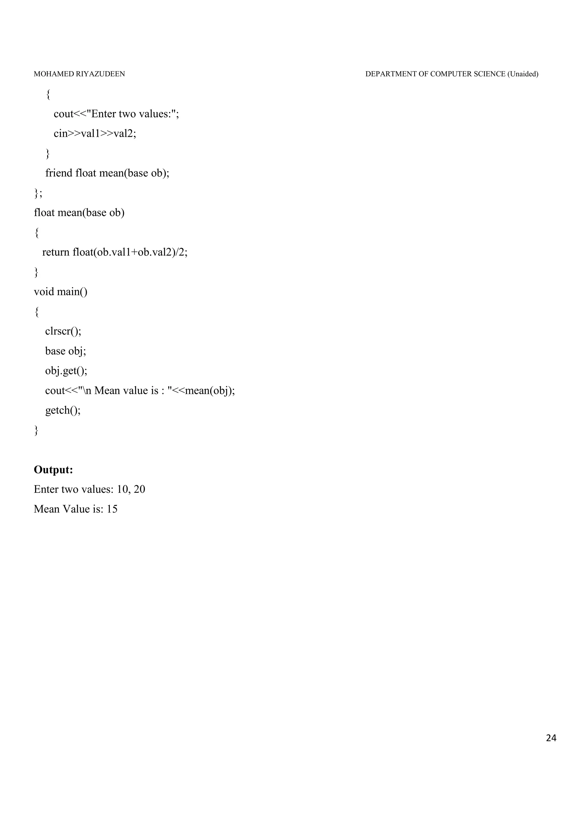 MOHAMED RIYAZUDEEN DEPARTMENT OF COMPUTER SCIENCE (Unaided)
24
{
cout<<"Enter two values:";
cin>>val1>>val2;
}
friend float mean(base ob);
};
float mean(base ob)
{
return float(ob.val1+ob.val2)/2;
}
void main()
{
clrscr();
base obj;
obj.get();
cout<<"n Mean value is : "<<mean(obj);
getch();
}
Output:
Enter two values: 10, 20
Mean Value is: 15
 