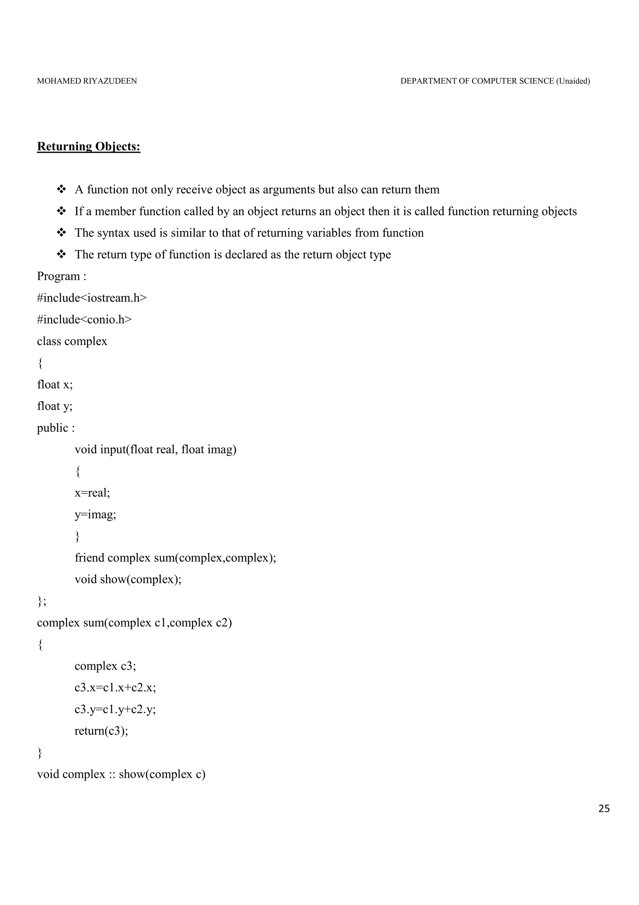 MOHAMED RIYAZUDEEN DEPARTMENT OF COMPUTER SCIENCE (Unaided)
25
Returning Objects:
A function not only receive object as arguments but also can return them
If a member function called by an object returns an object then it is called function returning objects
The syntax used is similar to that of returning variables from function
The return type of function is declared as the return object type
Program :
#include<iostream.h>
#include<conio.h>
class complex
{
float x;
float y;
public :
void input(float real, float imag)
{
x=real;
y=imag;
}
friend complex sum(complex,complex);
void show(complex);
};
complex sum(complex c1,complex c2)
{
complex c3;
c3.x=c1.x+c2.x;
c3.y=c1.y+c2.y;
return(c3);
}
void complex :: show(complex c)
 