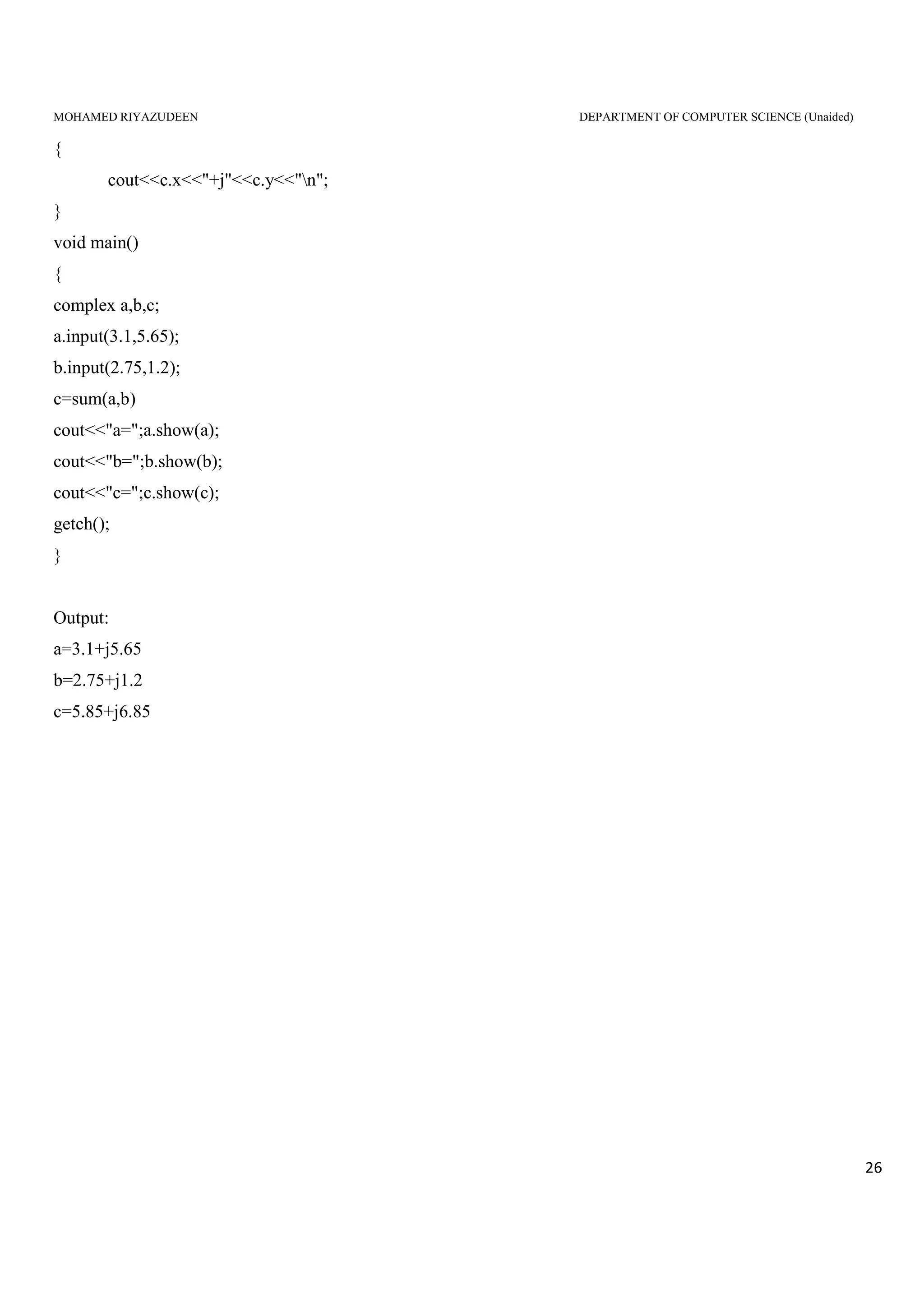 MOHAMED RIYAZUDEEN DEPARTMENT OF COMPUTER SCIENCE (Unaided)
26
{
cout<<c.x<<"+j"<<c.y<<"n";
}
void main()
{
complex a,b,c;
a.input(3.1,5.65);
b.input(2.75,1.2);
c=sum(a,b)
cout<<"a=";a.show(a);
cout<<"b=";b.show(b);
cout<<"c=";c.show(c);
getch();
}
Output:
a=3.1+j5.65
b=2.75+j1.2
c=5.85+j6.85
 