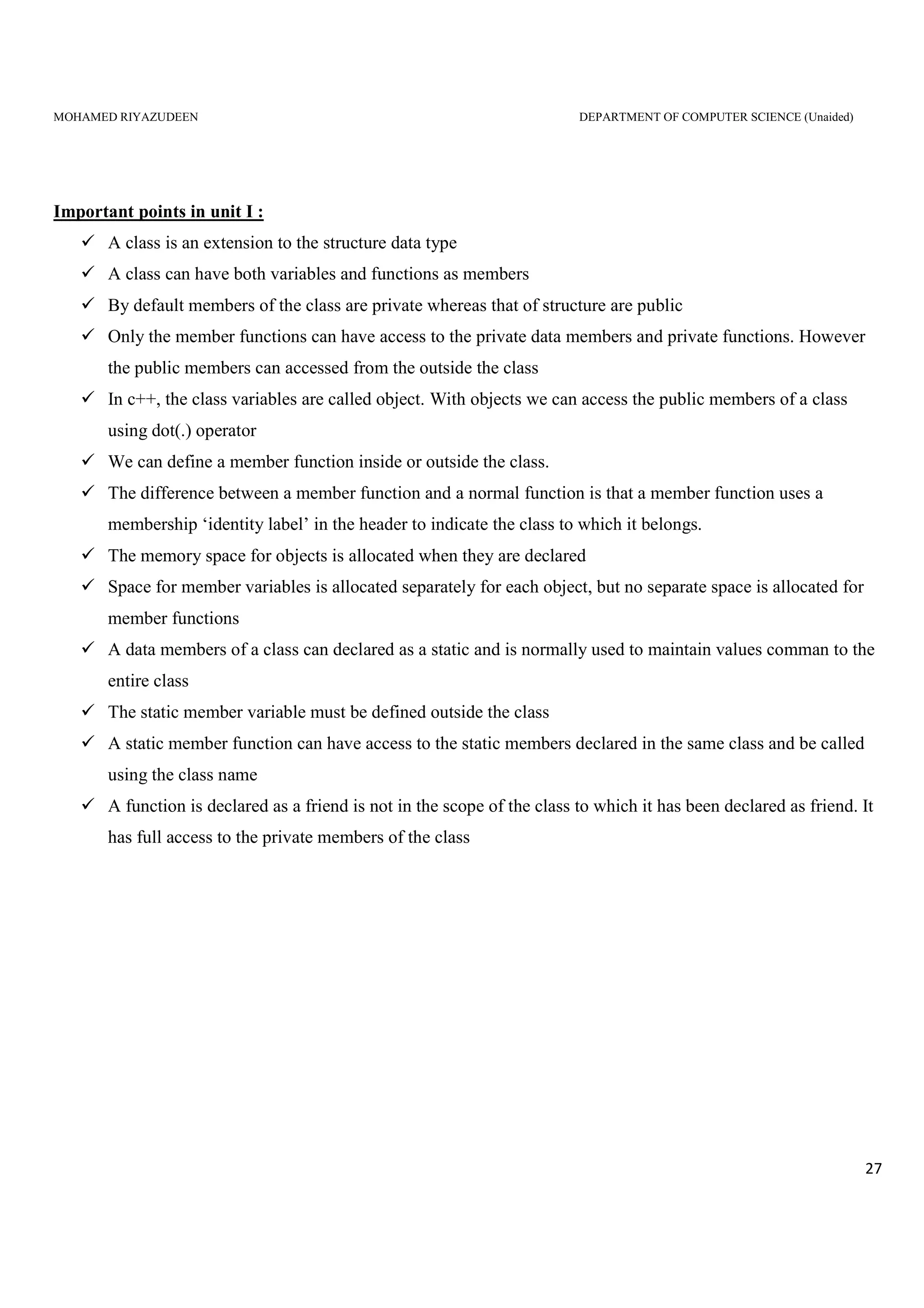 MOHAMED RIYAZUDEEN DEPARTMENT OF COMPUTER SCIENCE (Unaided)
27
Important points in unit I :
A class is an extension to the structure data type
A class can have both variables and functions as members
By default members of the class are private whereas that of structure are public
Only the member functions can have access to the private data members and private functions. However
the public members can accessed from the outside the class
In c++, the class variables are called object. With objects we can access the public members of a class
using dot(.) operator
We can define a member function inside or outside the class.
The difference between a member function and a normal function is that a member function uses a
membership ‘identity label’ in the header to indicate the class to which it belongs.
The memory space for objects is allocated when they are declared
Space for member variables is allocated separately for each object, but no separate space is allocated for
member functions
A data members of a class can declared as a static and is normally used to maintain values comman to the
entire class
The static member variable must be defined outside the class
A static member function can have access to the static members declared in the same class and be called
using the class name
A function is declared as a friend is not in the scope of the class to which it has been declared as friend. It
has full access to the private members of the class
 