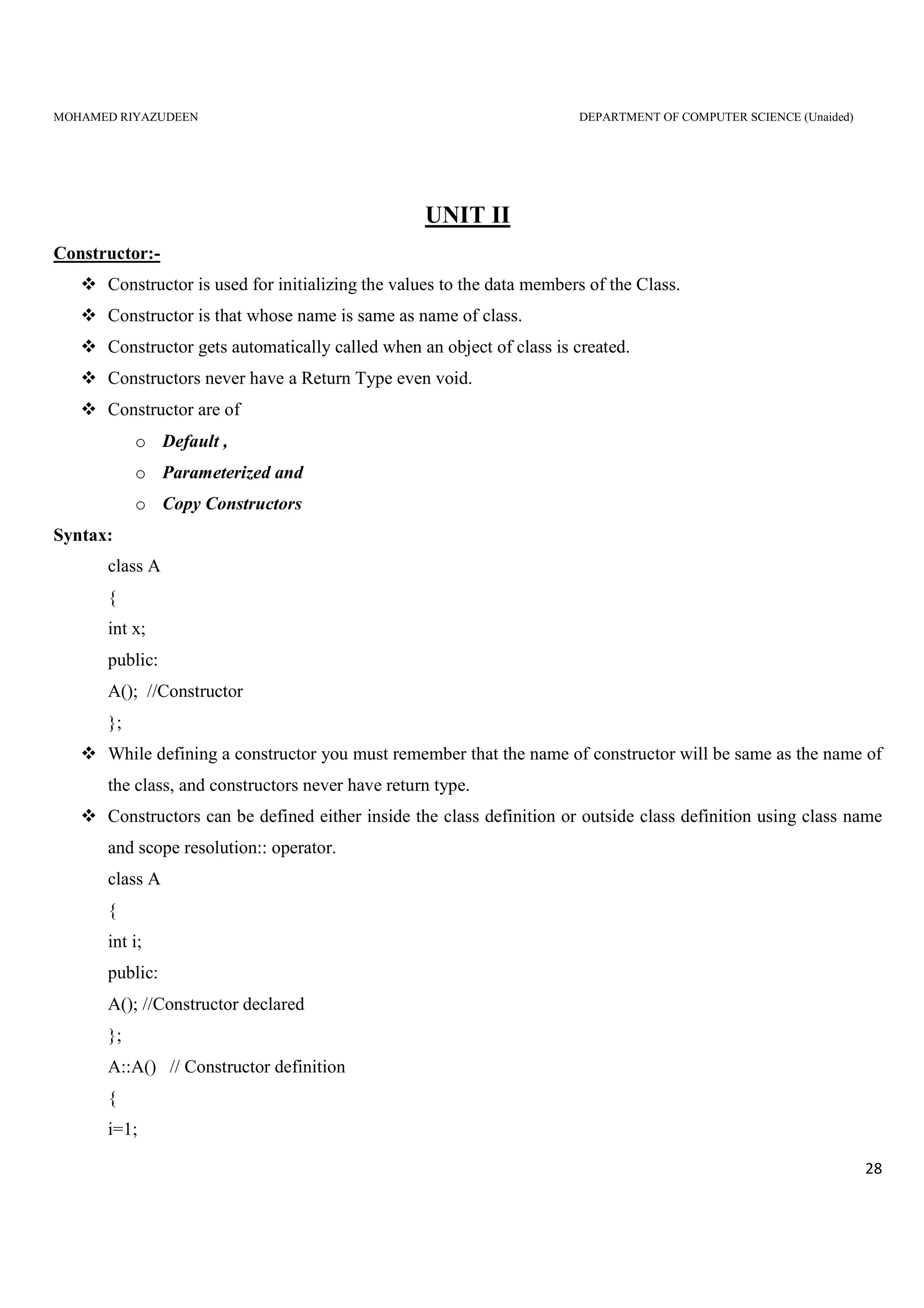 MOHAMED RIYAZUDEEN DEPARTMENT OF COMPUTER SCIENCE (Unaided)
28
UNIT II
Constructor:-
Constructor is used for initializing the values to the data members of the Class.
Constructor is that whose name is same as name of class.
Constructor gets automatically called when an object of class is created.
Constructors never have a Return Type even void.
Constructor are of
o Default ,
o Parameterized and
o Copy Constructors
Syntax:
class A
{
int x;
public:
A(); //Constructor
};
While defining a constructor you must remember that the name of constructor will be same as the name of
the class, and constructors never have return type.
Constructors can be defined either inside the class definition or outside class definition using class name
and scope resolution:: operator.
class A
{
int i;
public:
A(); //Constructor declared
};
A::A() // Constructor definition
{
i=1;
 