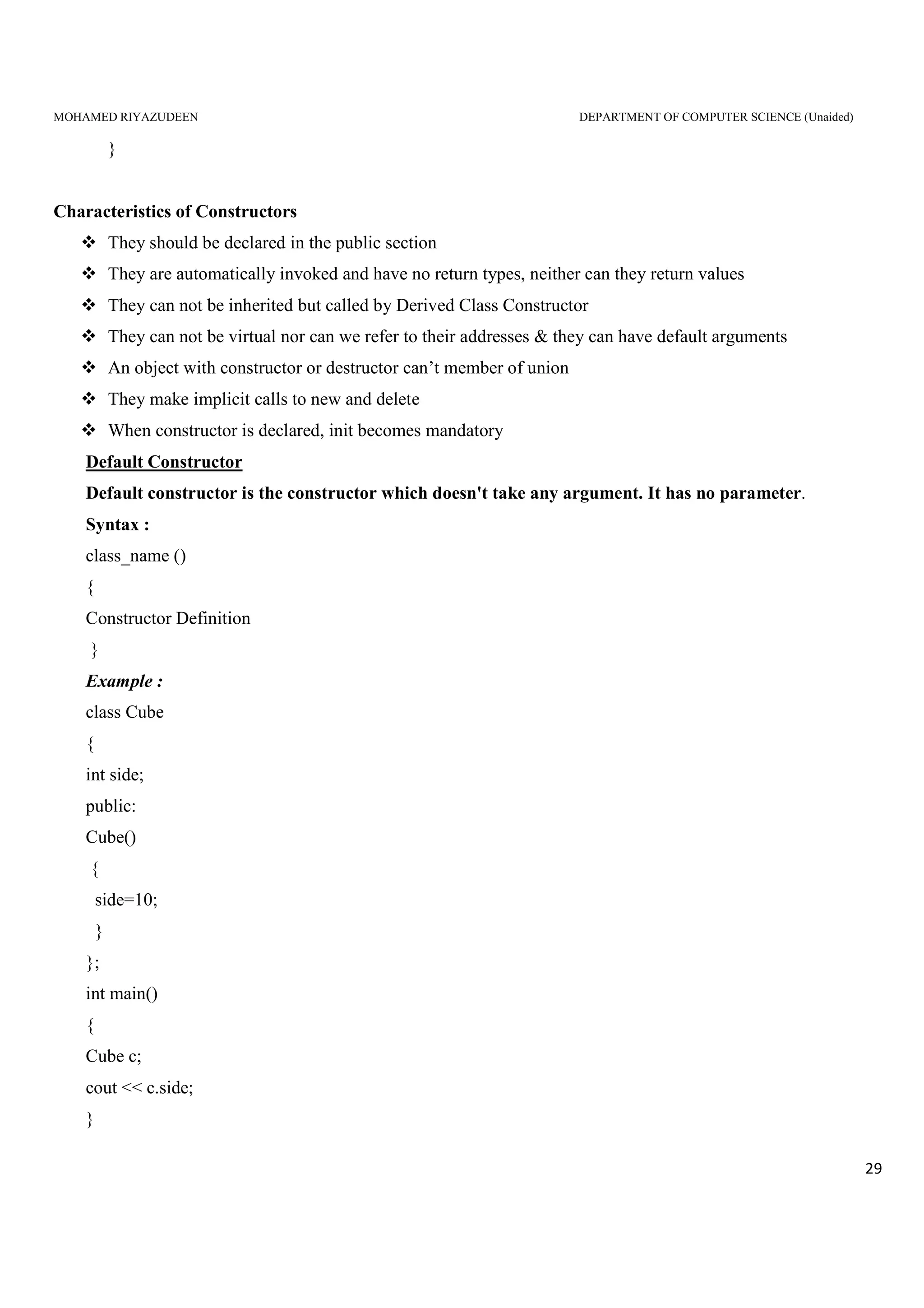 MOHAMED RIYAZUDEEN DEPARTMENT OF COMPUTER SCIENCE (Unaided)
29
}
Characteristics of Constructors
They should be declared in the public section
They are automatically invoked and have no return types, neither can they return values
They can not be inherited but called by Derived Class Constructor
They can not be virtual nor can we refer to their addresses & they can have default arguments
An object with constructor or destructor can’t member of union
They make implicit calls to new and delete
When constructor is declared, init becomes mandatory
Default Constructor
Default constructor is the constructor which doesn't take any argument. It has no parameter.
Syntax :
class_name ()
{
Constructor Definition
}
Example :
class Cube
{
int side;
public:
Cube()
{
side=10;
}
};
int main()
{
Cube c;
cout << c.side;
}
 