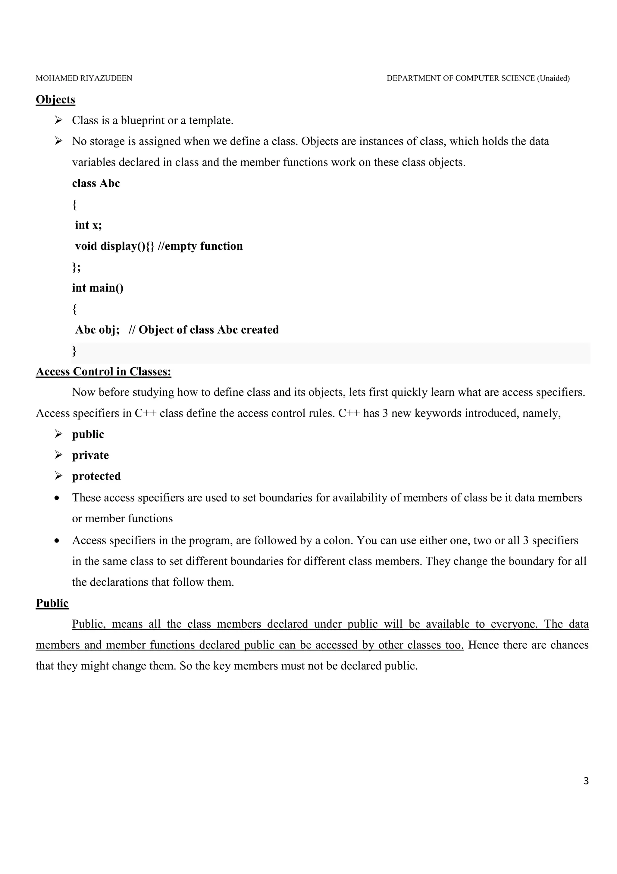 MOHAMED RIYAZUDEEN DEPARTMENT OF COMPUTER SCIENCE (Unaided)
3
Objects
Class is a blueprint or a template.
No storage is assigned when we define a class. Objects are instances of class, which holds the data
variables declared in class and the member functions work on these class objects.
class Abc
{
int x;
void display(){} //empty function
};
int main()
{
Abc obj; // Object of class Abc created
}
Access Control in Classes:
Now before studying how to define class and its objects, lets first quickly learn what are access specifiers.
Access specifiers in C++ class define the access control rules. C++ has 3 new keywords introduced, namely,
public
private
protected
• These access specifiers are used to set boundaries for availability of members of class be it data members
or member functions
• Access specifiers in the program, are followed by a colon. You can use either one, two or all 3 specifiers
in the same class to set different boundaries for different class members. They change the boundary for all
the declarations that follow them.
Public
Public, means all the class members declared under public will be available to everyone. The data
members and member functions declared public can be accessed by other classes too. Hence there are chances
that they might change them. So the key members must not be declared public.
 