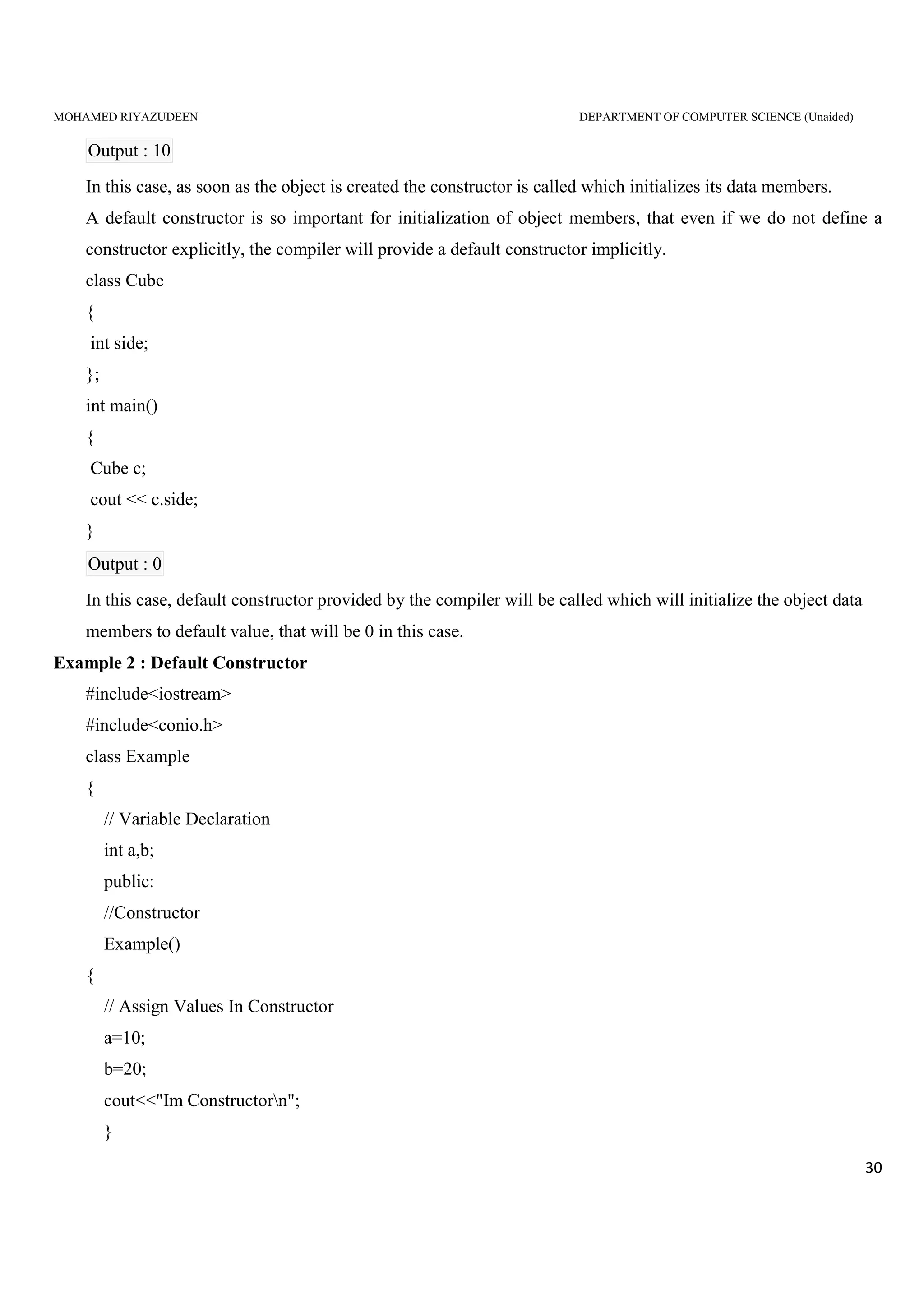 MOHAMED RIYAZUDEEN DEPARTMENT OF COMPUTER SCIENCE (Unaided)
30
Output : 10
In this case, as soon as the object is created the constructor is called which initializes its data members.
A default constructor is so important for initialization of object members, that even if we do not define a
constructor explicitly, the compiler will provide a default constructor implicitly.
class Cube
{
int side;
};
int main()
{
Cube c;
cout << c.side;
}
Output : 0
In this case, default constructor provided by the compiler will be called which will initialize the object data
members to default value, that will be 0 in this case.
Example 2 : Default Constructor
#include<iostream>
#include<conio.h>
class Example
{
// Variable Declaration
int a,b;
public:
//Constructor
Example()
{
// Assign Values In Constructor
a=10;
b=20;
cout<<"Im Constructorn";
}
 