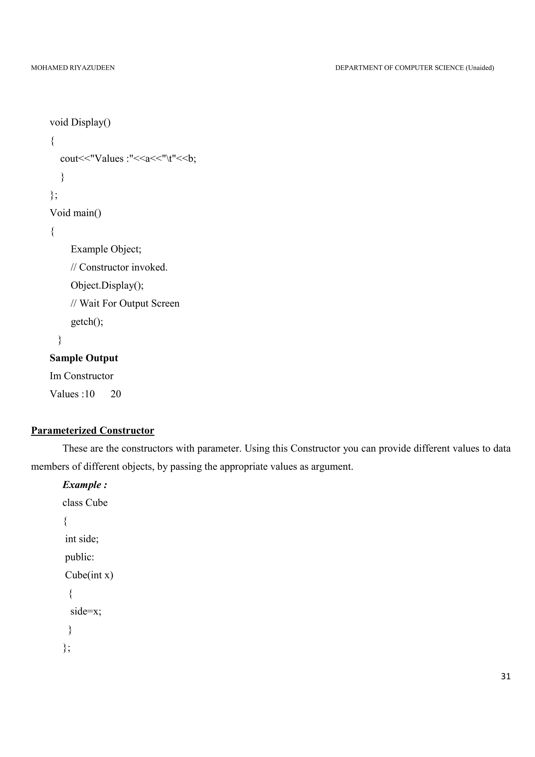 MOHAMED RIYAZUDEEN DEPARTMENT OF COMPUTER SCIENCE (Unaided)
31
void Display()
{
cout<<"Values :"<<a<<"t"<<b;
}
};
Void main()
{
Example Object;
// Constructor invoked.
Object.Display();
// Wait For Output Screen
getch();
}
Sample Output
Im Constructor
Values :10 20
Parameterized Constructor
These are the constructors with parameter. Using this Constructor you can provide different values to data
members of different objects, by passing the appropriate values as argument.
Example :
class Cube
{
int side;
public:
Cube(int x)
{
side=x;
}
};
 