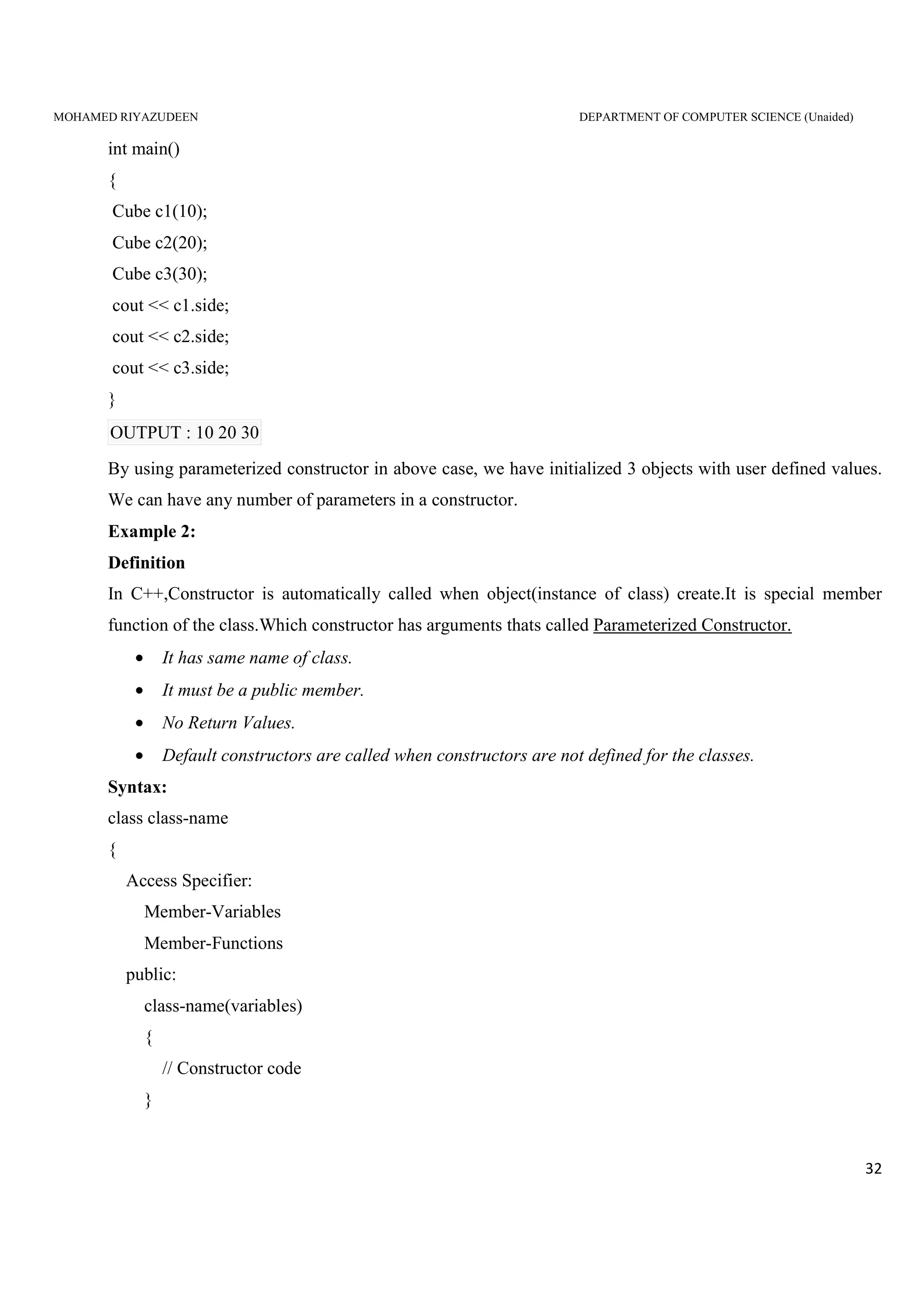 MOHAMED RIYAZUDEEN DEPARTMENT OF COMPUTER SCIENCE (Unaided)
32
int main()
{
Cube c1(10);
Cube c2(20);
Cube c3(30);
cout << c1.side;
cout << c2.side;
cout << c3.side;
}
OUTPUT : 10 20 30
By using parameterized constructor in above case, we have initialized 3 objects with user defined values.
We can have any number of parameters in a constructor.
Example 2:
Definition
In C++,Constructor is automatically called when object(instance of class) create.It is special member
function of the class.Which constructor has arguments thats called Parameterized Constructor.
• It has same name of class.
• It must be a public member.
• No Return Values.
• Default constructors are called when constructors are not defined for the classes.
Syntax:
class class-name
{
Access Specifier:
Member-Variables
Member-Functions
public:
class-name(variables)
{
// Constructor code
}
 
