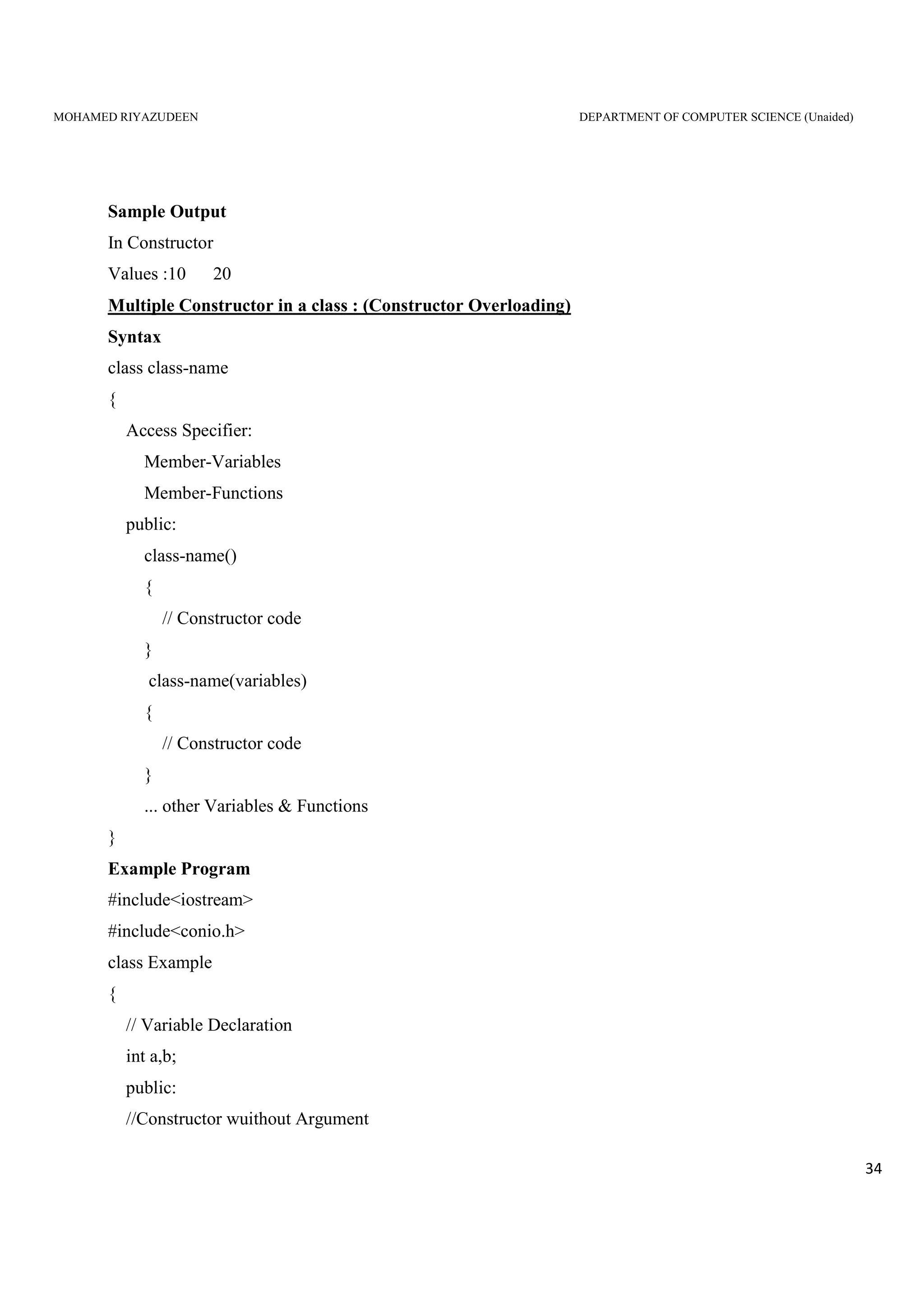 MOHAMED RIYAZUDEEN DEPARTMENT OF COMPUTER SCIENCE (Unaided)
34
Sample Output
In Constructor
Values :10 20
Multiple Constructor in a class : (Constructor Overloading)
Syntax
class class-name
{
Access Specifier:
Member-Variables
Member-Functions
public:
class-name()
{
// Constructor code
}
class-name(variables)
{
// Constructor code
}
... other Variables & Functions
}
Example Program
#include<iostream>
#include<conio.h>
class Example
{
// Variable Declaration
int a,b;
public:
//Constructor wuithout Argument
 