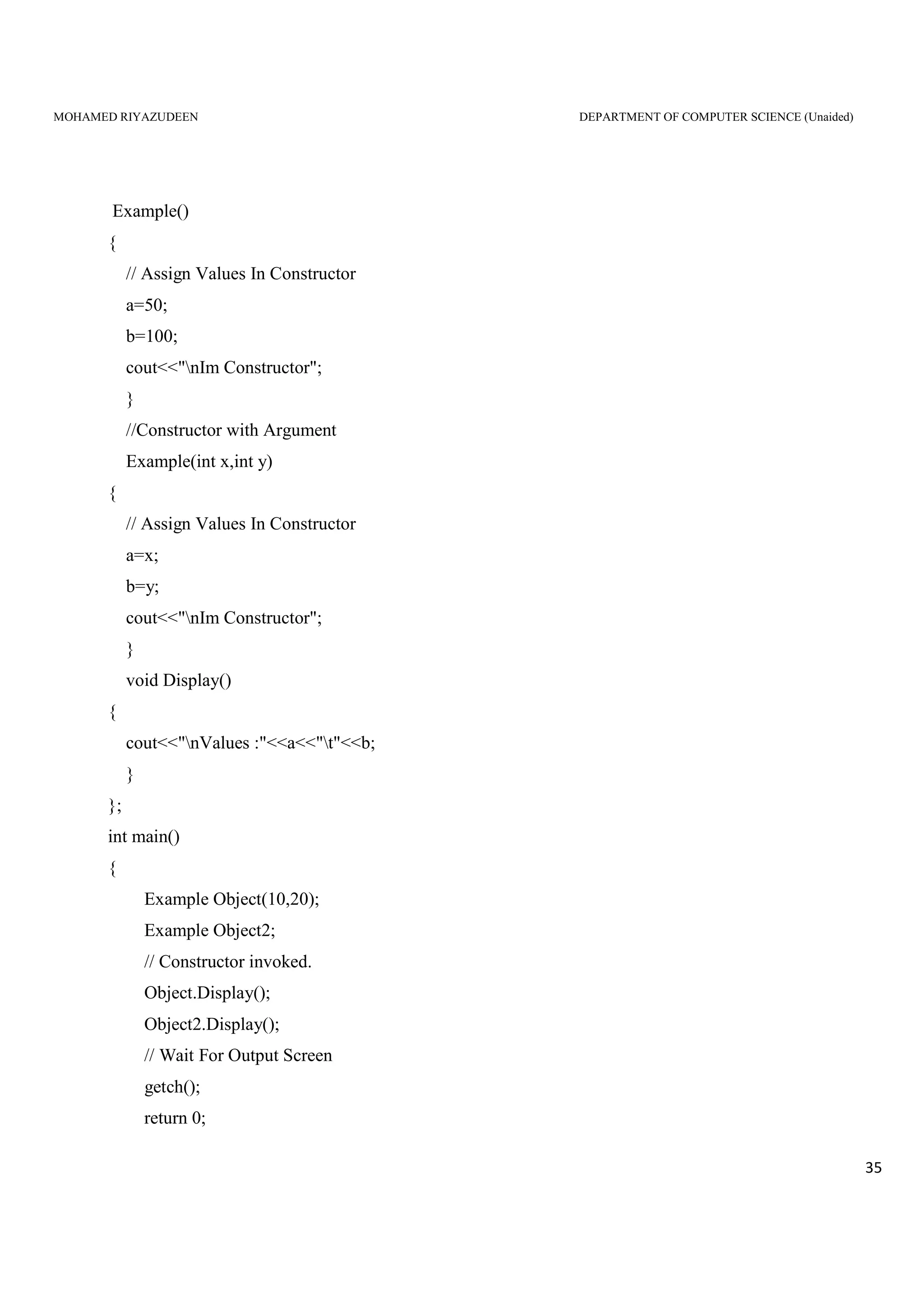 MOHAMED RIYAZUDEEN DEPARTMENT OF COMPUTER SCIENCE (Unaided)
35
Example()
{
// Assign Values In Constructor
a=50;
b=100;
cout<<"nIm Constructor";
}
//Constructor with Argument
Example(int x,int y)
{
// Assign Values In Constructor
a=x;
b=y;
cout<<"nIm Constructor";
}
void Display()
{
cout<<"nValues :"<<a<<"t"<<b;
}
};
int main()
{
Example Object(10,20);
Example Object2;
// Constructor invoked.
Object.Display();
Object2.Display();
// Wait For Output Screen
getch();
return 0;
 