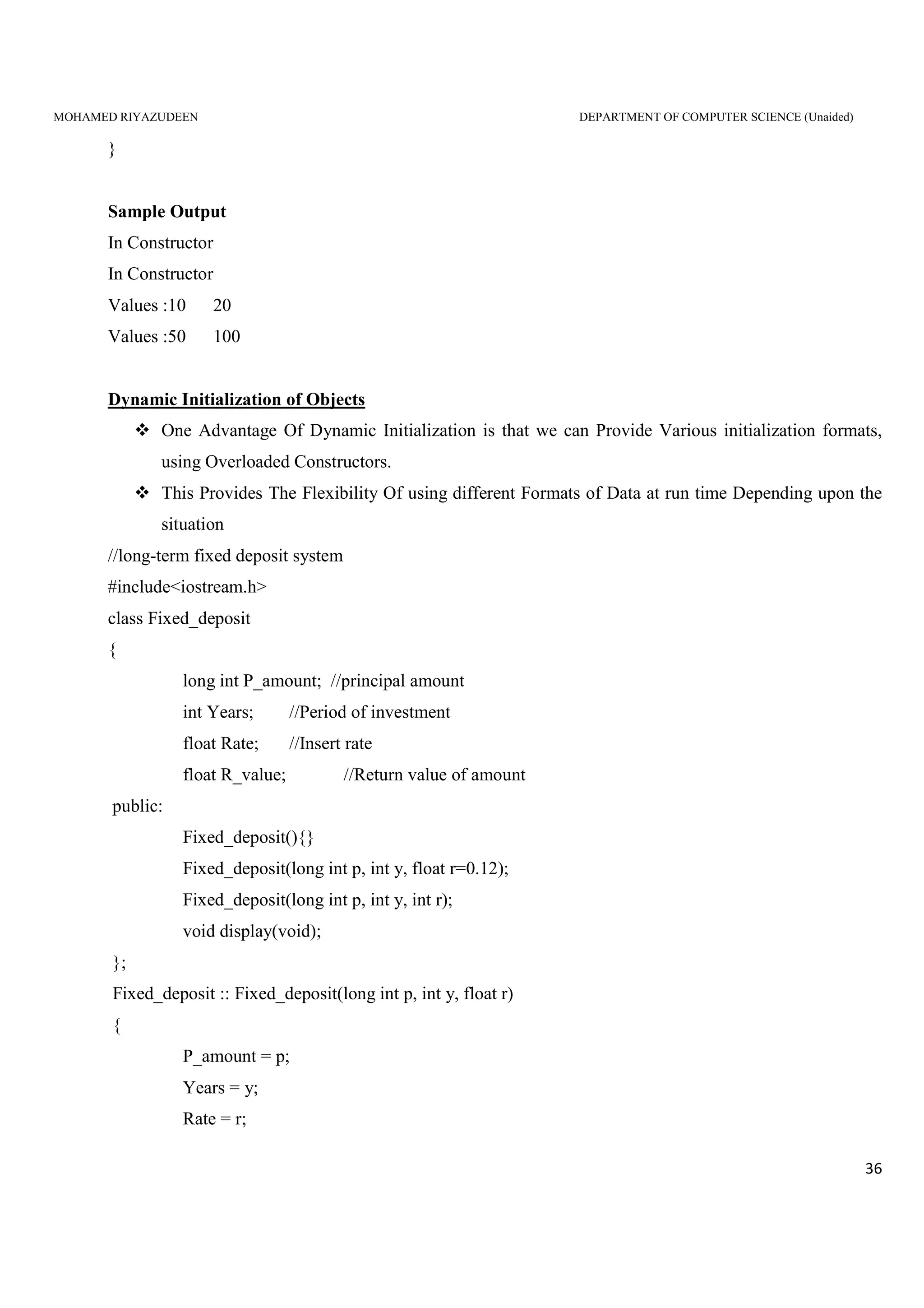 MOHAMED RIYAZUDEEN DEPARTMENT OF COMPUTER SCIENCE (Unaided)
36
}
Sample Output
In Constructor
In Constructor
Values :10 20
Values :50 100
Dynamic Initialization of Objects
One Advantage Of Dynamic Initialization is that we can Provide Various initialization formats,
using Overloaded Constructors.
This Provides The Flexibility Of using different Formats of Data at run time Depending upon the
situation
//long-term fixed deposit system
#include<iostream.h>
class Fixed_deposit
{
long int P_amount; //principal amount
int Years; //Period of investment
float Rate; //Insert rate
float R_value; //Return value of amount
public:
Fixed_deposit(){}
Fixed_deposit(long int p, int y, float r=0.12);
Fixed_deposit(long int p, int y, int r);
void display(void);
};
Fixed_deposit :: Fixed_deposit(long int p, int y, float r)
{
P_amount = p;
Years = y;
Rate = r;
 