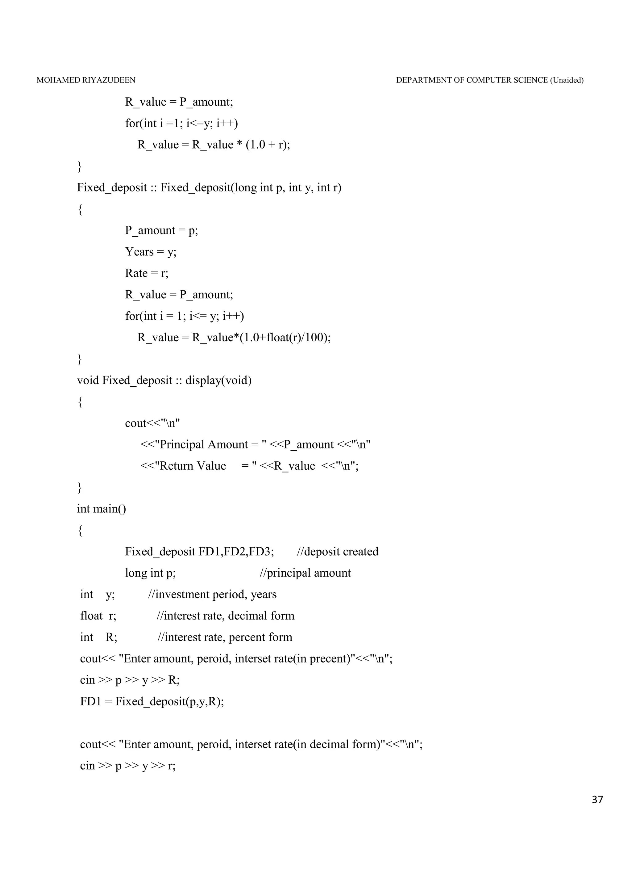 MOHAMED RIYAZUDEEN DEPARTMENT OF COMPUTER SCIENCE (Unaided)
37
R_value = P_amount;
for(int i =1; i<=y; i++)
R_value = R_value * (1.0 + r);
}
Fixed_deposit :: Fixed_deposit(long int p, int y, int r)
{
P_amount = p;
Years = y;
Rate = r;
R_value = P_amount;
for(int i = 1; i<= y; i++)
R_value = R_value*(1.0+float(r)/100);
}
void Fixed_deposit :: display(void)
{
cout<<"n"
<<"Principal Amount = " <<P_amount <<"n"
<<"Return Value = " <<R_value <<"n";
}
int main()
{
Fixed_deposit FD1,FD2,FD3; //deposit created
long int p; //principal amount
int y; //investment period, years
float r; //interest rate, decimal form
int R; //interest rate, percent form
cout<< "Enter amount, peroid, interset rate(in precent)"<<"n";
cin >> p >> y >> R;
FD1 = Fixed_deposit(p,y,R);
cout<< "Enter amount, peroid, interset rate(in decimal form)"<<"n";
cin >> p >> y >> r;
 