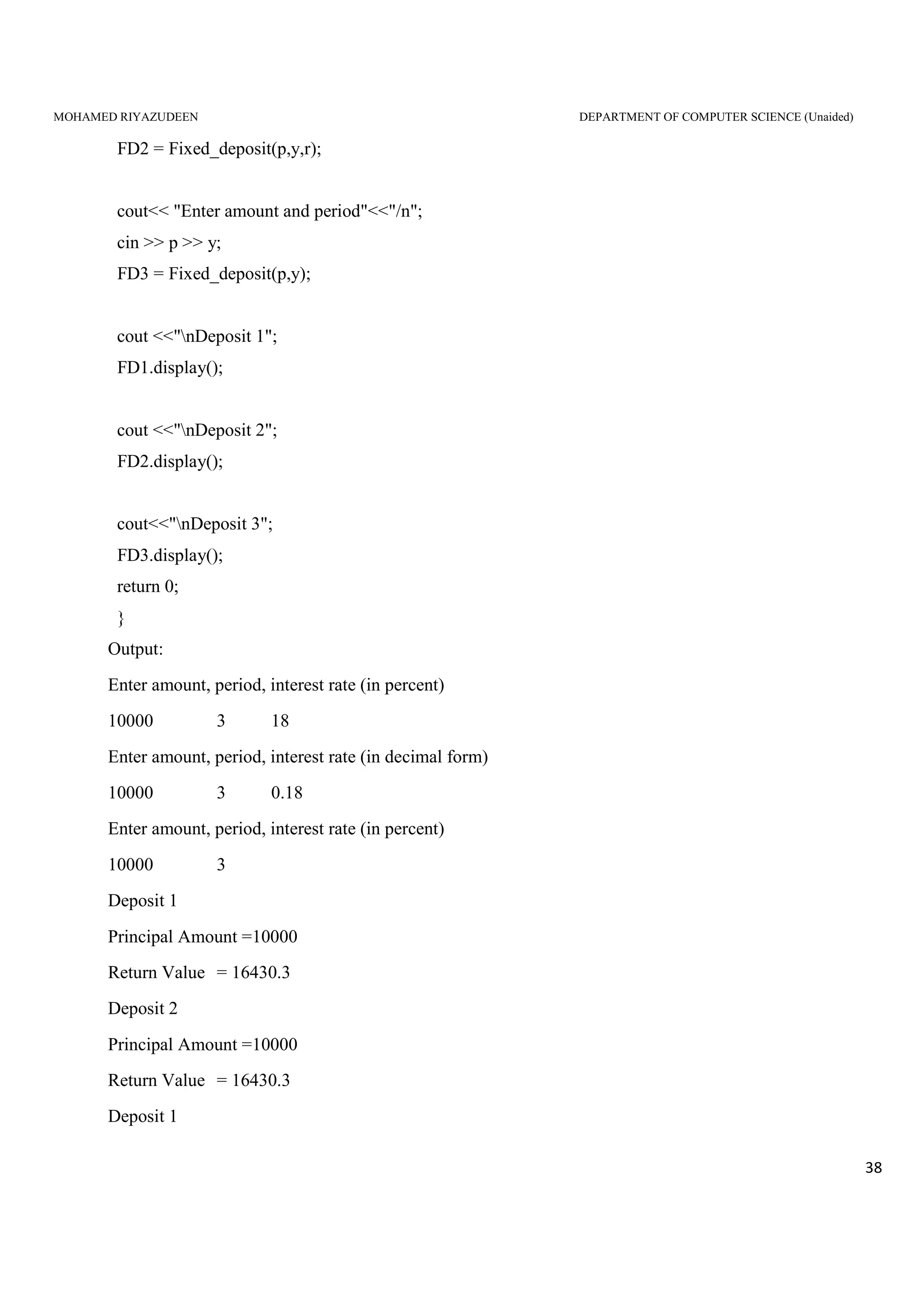 MOHAMED RIYAZUDEEN DEPARTMENT OF COMPUTER SCIENCE (Unaided)
38
FD2 = Fixed_deposit(p,y,r);
cout<< "Enter amount and period"<<"/n";
cin >> p >> y;
FD3 = Fixed_deposit(p,y);
cout <<"nDeposit 1";
FD1.display();
cout <<"nDeposit 2";
FD2.display();
cout<<"nDeposit 3";
FD3.display();
return 0;
}
Output:
Enter amount, period, interest rate (in percent)
10000 3 18
Enter amount, period, interest rate (in decimal form)
10000 3 0.18
Enter amount, period, interest rate (in percent)
10000 3
Deposit 1
Principal Amount =10000
Return Value = 16430.3
Deposit 2
Principal Amount =10000
Return Value = 16430.3
Deposit 1
 