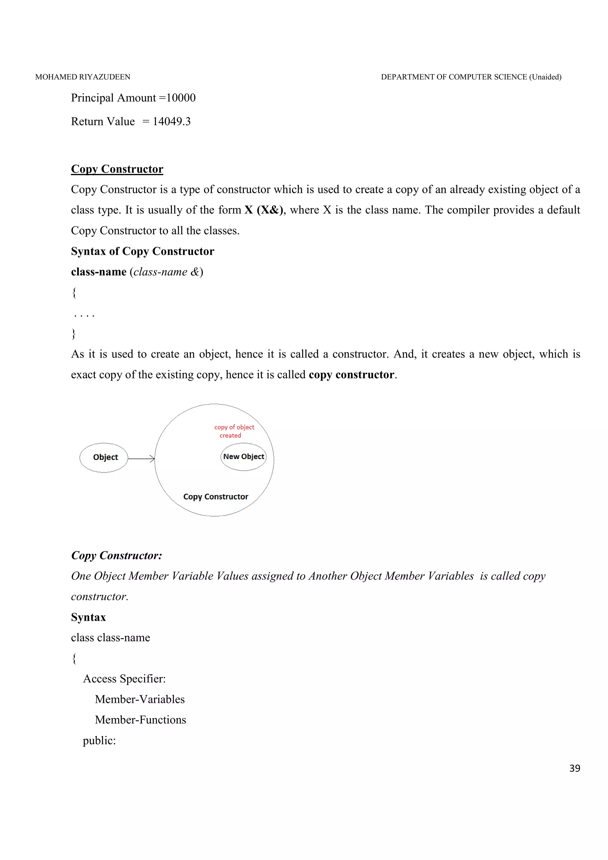 MOHAMED RIYAZUDEEN DEPARTMENT OF COMPUTER SCIENCE (Unaided)
39
Principal Amount =10000
Return Value = 14049.3
Copy Constructor
Copy Constructor is a type of constructor which is used to create a copy of an already existing object of a
class type. It is usually of the form X (X&), where X is the class name. The compiler provides a default
Copy Constructor to all the classes.
Syntax of Copy Constructor
class-name (class-name &)
{
. . . .
}
As it is used to create an object, hence it is called a constructor. And, it creates a new object, which is
exact copy of the existing copy, hence it is called copy constructor.
Copy Constructor:
One Object Member Variable Values assigned to Another Object Member Variables is called copy
constructor.
Syntax
class class-name
{
Access Specifier:
Member-Variables
Member-Functions
public:
 
