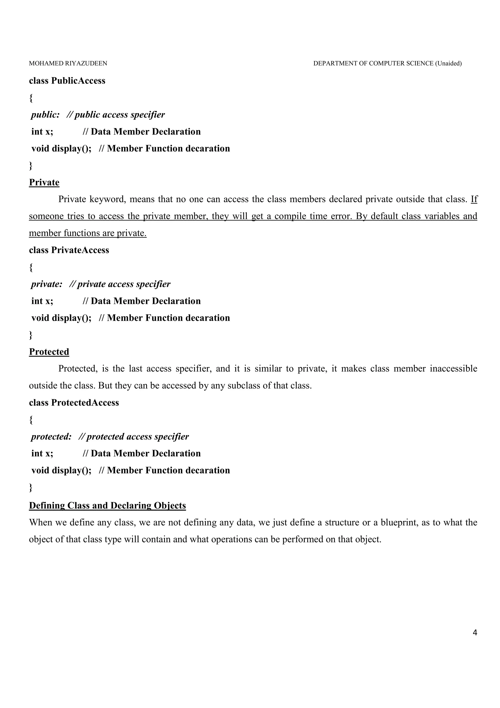 MOHAMED RIYAZUDEEN DEPARTMENT OF COMPUTER SCIENCE (Unaided)
4
class PublicAccess
{
public: // public access specifier
int x; // Data Member Declaration
void display(); // Member Function decaration
}
Private
Private keyword, means that no one can access the class members declared private outside that class. If
someone tries to access the private member, they will get a compile time error. By default class variables and
member functions are private.
class PrivateAccess
{
private: // private access specifier
int x; // Data Member Declaration
void display(); // Member Function decaration
}
Protected
Protected, is the last access specifier, and it is similar to private, it makes class member inaccessible
outside the class. But they can be accessed by any subclass of that class.
class ProtectedAccess
{
protected: // protected access specifier
int x; // Data Member Declaration
void display(); // Member Function decaration
}
Defining Class and Declaring Objects
When we define any class, we are not defining any data, we just define a structure or a blueprint, as to what the
object of that class type will contain and what operations can be performed on that object.
 