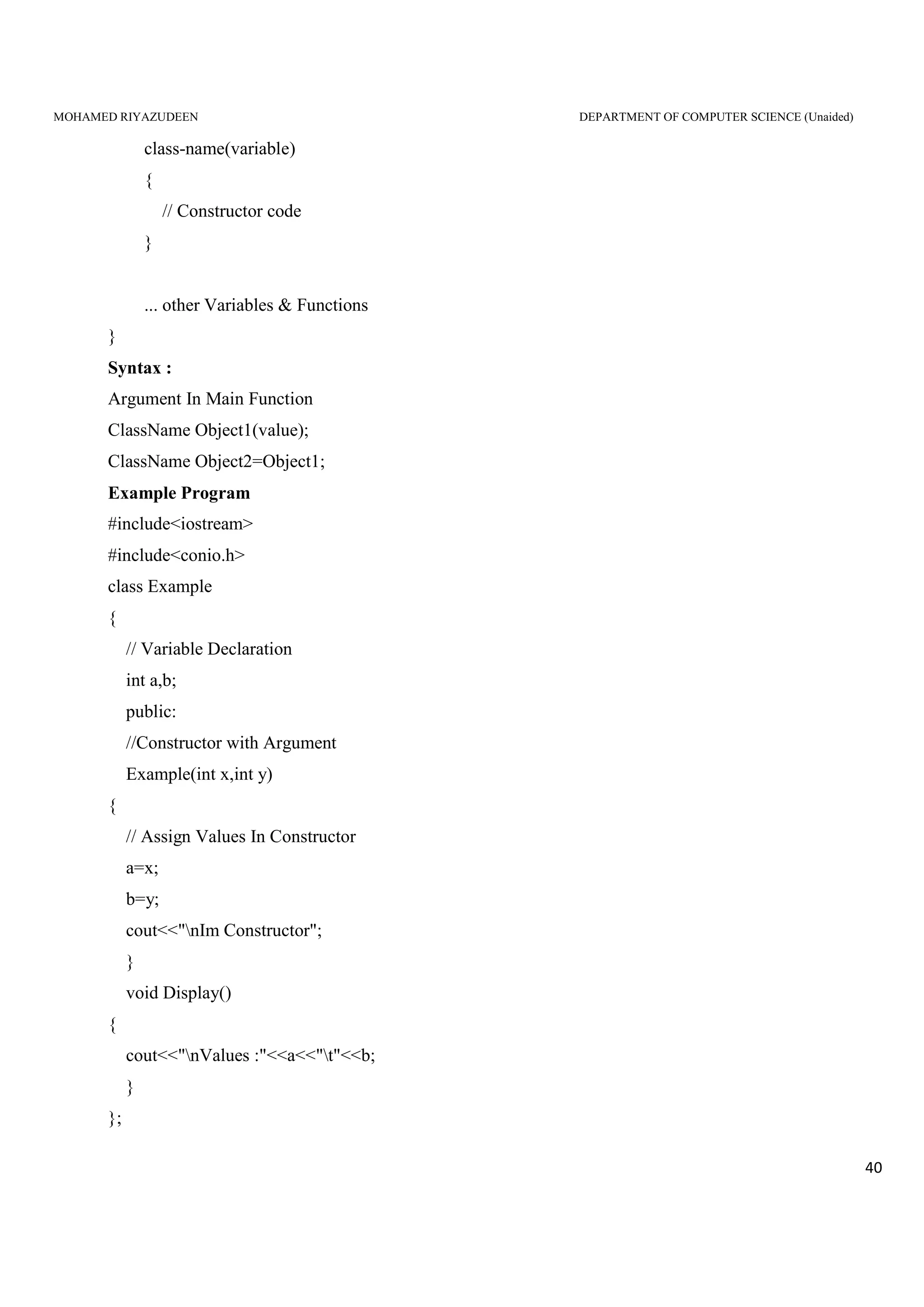 MOHAMED RIYAZUDEEN DEPARTMENT OF COMPUTER SCIENCE (Unaided)
40
class-name(variable)
{
// Constructor code
}
... other Variables & Functions
}
Syntax :
Argument In Main Function
ClassName Object1(value);
ClassName Object2=Object1;
Example Program
#include<iostream>
#include<conio.h>
class Example
{
// Variable Declaration
int a,b;
public:
//Constructor with Argument
Example(int x,int y)
{
// Assign Values In Constructor
a=x;
b=y;
cout<<"nIm Constructor";
}
void Display()
{
cout<<"nValues :"<<a<<"t"<<b;
}
};
 